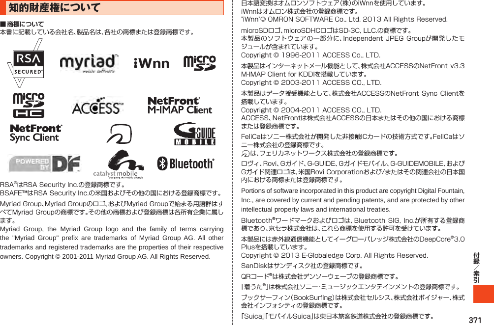 371知的財産権について■ 商標について本書に記載している会社名、製品名は、各社の商標または登録商標です。iWnnRSA®はRSASecurityInc.の登録商標です。BSAFE™はRSASecurityInc.の米国およびその他の国における登録商標です。MyriadGroup、MyriadGroupのロゴ、およびMyriadGroupで始まる用語群はすべてMyriadGroupの商標です。その他の商標および登録商標は各所有企業に属します。Myriad Group, the Myriad Group logo and the family of terms carrying the &quot;Myriad Group&quot; prefix are trademarks of Myriad Group AG. All other trademarks and registered trademarks are the properties of their respective owners. Copyright © 2001-2011 Myriad Group AG. All Rights Reserved.日本語変換はオムロンソフトウェア（株）のiWnnを使用しています。iWnnはオムロン株式会社の登録商標です。&quot;iWnn&quot;©OMRONSOFTWARECo.,Ltd.2013AllRightsReserved.microSDロゴ、microSDHCロゴはSD-3C,LLC.の商標です。本製品のソフトウェアの一部分に、IndependentJPEGGroupが開発したモジュールが含まれています。Copyright©1996-2011ACCESSCo.,LTD.本製品はインターネットメール機能として、株式会社ACCESSのNetFrontv3.3M-IMAPClientforKDDIを搭載しています。Copyright©2003-2011ACCESSCO.,LTD.本製品はデータ授受機能として、株式会社ACCESSのNetFrontSyncClientを搭載しています。Copyright©2004-2011ACCESSCO.,LTD.ACCESS、NetFrontは株式会社ACCESSの日本またはその他の国における商標または登録商標です。FeliCaはソニー株式会社が開発した非接触ICカードの技術方式です。FeliCaはソニー株式会社の登録商標です。は、フェリカネットワークス株式会社の登録商標です。ロヴィ、Rovi、Gガイド、G-GUIDE、Gガイドモバイル、G-GUIDEMOBILE、およびGガイド関連ロゴは、米国RoviCorporationおよび/またはその関連会社の日本国内における商標または登録商標です。Portions of software incorporated in this product are copyright Digital Fountain, Inc., are covered by current and pending patents, and are protected by other intellectual property laws and international treaties.Bluetooth®ワードマークおよびロゴは、BluetoothSIG,Inc.が所有する登録商標であり、京セラ株式会社は、これら商標を使用する許可を受けています。本製品には赤外線通信機能としてイーグローバレッジ株式会社のDeepCore®3.0Plusを搭載しています。Copyright©2013E-GlobaledgeCorp.AllRightsReserved.SanDiskはサンディスク社の登録商標です。QRコード®は株式会社デンソーウェーブの登録商標です。「着うた®」は株式会社ソニー・ミュージックエンタテインメントの登録商標です。ブックサーフィン（BookSurfing）は株式会社セルシス、株式会社ボイジャー、株式会社インフォシティの登録商標です。「Suica」「モバイルSuica」は東日本旅客鉄道株式会社の登録商標です。