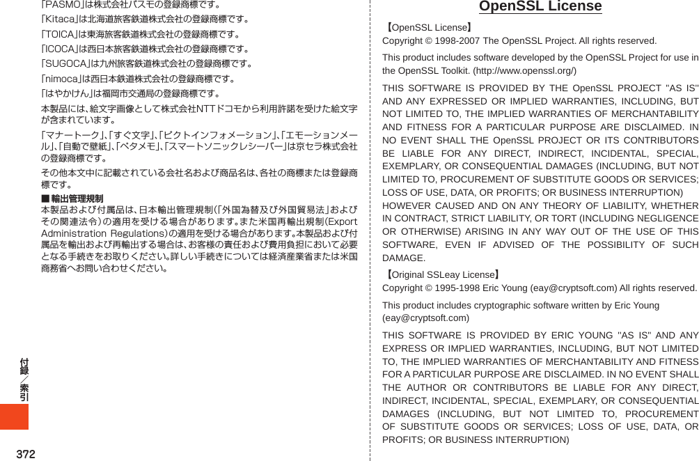 372「PASMO」は株式会社パスモの登録商標です。「Kitaca」は北海道旅客鉄道株式会社の登録商標です。「TOICA」は東海旅客鉄道株式会社の登録商標です。「ICOCA」は西日本旅客鉄道株式会社の登録商標です。「SUGOCA」は九州旅客鉄道株式会社の登録商標です。「nimoca」は西日本鉄道株式会社の登録商標です。「はやかけん」は福岡市交通局の登録商標です。本製品には、絵文字画像として株式会社NTTドコモから利用許諾を受けた絵文字が含まれています。「マナートーク」、「すぐ文字」、「ピクトインフォメーション」、「エモーションメール」、「自動で壁紙」、「ペタメモ」、「スマートソニックレシーバー」は京セラ株式会社の登録商標です。その他本文中に記載されている会社名および商品名は、各社の商標または登録商標です。■ 輸出管理規制本製品および付属品は、日本輸出管理規制（「外国為替及び外国貿易法」およびその関連法令）の適用を受ける場合があります。また米国再輸出規制（ExportAdministrationRegulations）の適用を受ける場合があります。本製品および付属品を輸出および再輸出する場合は、お客様の責任および費用負担において必要となる手続きをお取りください。詳しい手続きについては経済産業省または米国商務省へお問い合わせください。OpenSSL License【OpenSSL License】Copyright © 1998-2007   The OpenSSL Project. All rights reserved.This product includes software developed by the OpenSSL Project for use in the OpenSSL Toolkit. (http://www.openssl.org/)THIS SOFTWARE IS PROVIDED BY THE OpenSSL PROJECT &apos;&apos;AS IS&apos;&apos; AND ANY EXPRESSED OR IMPLIED WARRANTIES, INCLUDING, BUT NOT LIMITED TO, THE IMPLIED WARRANTIES OF MERCHANTABILITY AND FITNESS FOR A PARTICULAR PURPOSE ARE DISCLAIMED. IN NO EVENT SHALL THE OpenSSL PROJECT OR ITS CONTRIBUTORS BE LIABLE FOR ANY DIRECT, INDIRECT, INCIDENTAL, SPECIAL, EXEMPLARY, OR CONSEQUENTIAL DAMAGES (INCLUDING, BUT NOT LIMITED TO, PROCUREMENT OF SUBSTITUTE GOODS OR SERVICES; LOSS OF USE, DATA, OR PROFITS; OR BUSINESS INTERRUPTION)HOWEVER CAUSED AND ON ANY THEORY OF LIABILITY, WHETHER IN CONTRACT, STRICT LIABILITY, OR TORT (INCLUDING NEGLIGENCE OR OTHERWISE) ARISING IN ANY WAY OUT OF THE USE OF THIS SOFTWARE, EVEN IF ADVISED OF THE POSSIBILITY OF SUCH DAMAGE.【Original SSLeay License】Copyright © 1995-1998 Eric Young (eay@cryptsoft.com) All rights reserved.This product includes cryptographic software written by Eric Young(eay@cryptsoft.com)THIS SOFTWARE IS PROVIDED BY ERIC YOUNG &apos;&apos;AS IS&apos;&apos; AND ANY EXPRESS OR IMPLIED WARRANTIES, INCLUDING, BUT NOT LIMITED TO, THE IMPLIED WARRANTIES OF MERCHANTABILITY AND FITNESS FOR A PARTICULAR PURPOSE ARE DISCLAIMED. IN NO EVENT SHALL THE AUTHOR OR CONTRIBUTORS BE LIABLE FOR ANY DIRECT, INDIRECT, INCIDENTAL, SPECIAL, EXEMPLARY, OR CONSEQUENTIAL DAMAGES (INCLUDING, BUT NOT LIMITED TO, PROCUREMENT OF SUBSTITUTE GOODS OR SERVICES; LOSS OF USE, DATA, OR PROFITS; OR BUSINESS INTERRUPTION)