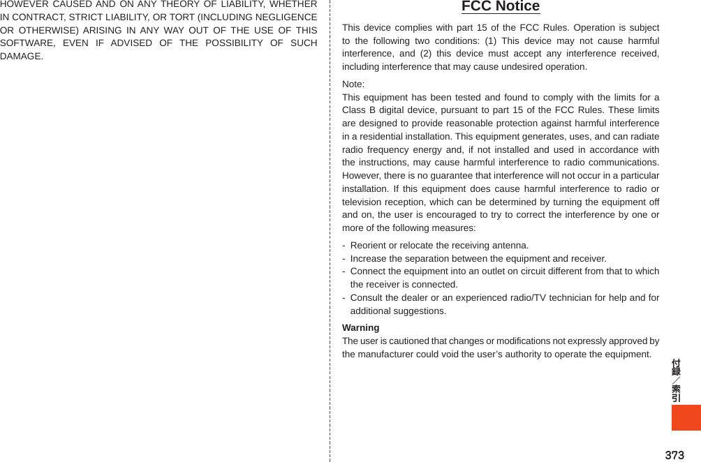 373HOWEVER CAUSED AND ON ANY THEORY OF LIABILITY, WHETHER IN CONTRACT, STRICT LIABILITY, OR TORT (INCLUDING NEGLIGENCE OR OTHERWISE) ARISING IN ANY WAY OUT OF THE USE OF THIS SOFTWARE, EVEN IF ADVISED OF THE POSSIBILITY OF SUCH DAMAGE.FCC NoticeThis device complies with part 15 of the FCC Rules. Operation is subject to the following two conditions: (1) This device may not cause harmful interference, and (2) this device must accept any interference received, including interference that may cause undesired operation.Note:This equipment has been tested and found to comply with the limits for a Class B digital device, pursuant to part 15 of the FCC Rules. These limits are designed to provide reasonable protection against harmful interference in a residential installation. This equipment generates, uses, and can radiate radio frequency energy and, if not installed and used in accordance with the instructions, may cause harmful interference to radio communications. However, there is no guarantee that interference will not occur in a particular installation. If this equipment does cause harmful interference to radio or television reception, which can be determined by turning the equipment off and on, the user is encouraged to try to correct the interference by one or more of the following measures:-  Reorient or relocate the receiving antenna.-  Increase the separation between the equipment and receiver.-  Connect the equipment into an outlet on circuit different from that to which the receiver is connected.-  Consult the dealer or an experienced radio/TV technician for help and for additional suggestions.WarningThe user is cautioned that changes or modifications not expressly approved by the manufacturer could void the user’s authority to operate the equipment.