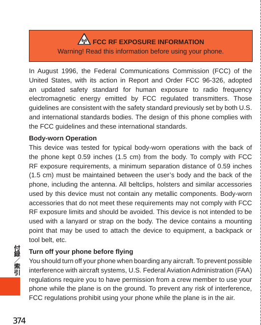 426WarningThe user is cautioned that changes or modifications not expressly approved by the manufacturer could void the user’s authority to operate the equipment. FCC RF EXPOSURE INFORMATIONWarning! Read this information before using your phone.In August 1996, the Federal Communications Commission (FCC) of the United States, with its action in Report and Order FCC 96-326, adopted an updated safety standard for human exposure to radio frequency electromagnetic energy emitted by FCC regulated transmitters. Those guidelines are consistent with the safety standard previously set by both U.S. and international standards bodies. The design of this phone complies with the FCC guidelines and these international standards.Body-worn OperationThis device was tested for typical body-worn operations with the back of the phone kept 0.59 inches (1.5 cm) from the body. To comply with FCC RF exposure requirements, a minimum separation distance of 0.59 inches (1.5 cm) must be maintained between the user’s body and the back of the phone, including the antenna. All beltclips, holsters and similar accessories used by this device must not contain any metallic components. Body-worn accessories that do not meet these requirements may not comply with FCC RF exposure limits and should be avoided. This device is not intended to be used with a lanyard or strap on the body. The device contains a mounting point that may be used to attach the device to equipment, a backpack or tool belt, etc.Turn off your phone before flyingYou should turn off your phone when boarding any aircraft. To prevent possible interference with aircraft systems, U.S. Federal Aviation Administration (FAA) regulations require you to have permission from a crew member to use your phone while the plane is on the ground. To prevent any risk of interference, FCC regulations prohibit using your phone while the plane is in the air.EuropeanRFExposureInformationYour mobile device is both a radio transmitter and receiver, and is designed not to exceed limits for exposure to radio waves recommended by international guidelines. These guidelines were produced by independent scientific organization, ICNIRP, and include safety margins designed to protect all persons, regardless of age and condition of health.The guidelines apply a unit of measurement known as the Specific Absorption Rate (SAR). The SAR limit for mobile devices is 2 W/kg, and when tested at the ear, the highest SAR value for this device was 0.436 W/kg*.As testing measures SAR at the highest transmitting power of a device, actual SAR tends to be lower during ordinary operation. Lower SAR levels are typical during ordinary operation as automatic changes are made within the device to ensure the network can be reached with minimal power.The World Health Organization (WHO) has stated that present scientific information does not indicate the need for any special precautions to be adopted when using mobile devices. WHO also notes that those wishing to reduce exposure may do so by limiting call length and by using a ‘hands-free’ device to distance the phone from the head and body. For further information, please see the WHO website: http://www.who.int/emf.* Note that tests are also carried out in accordance with international testing guidelines.374