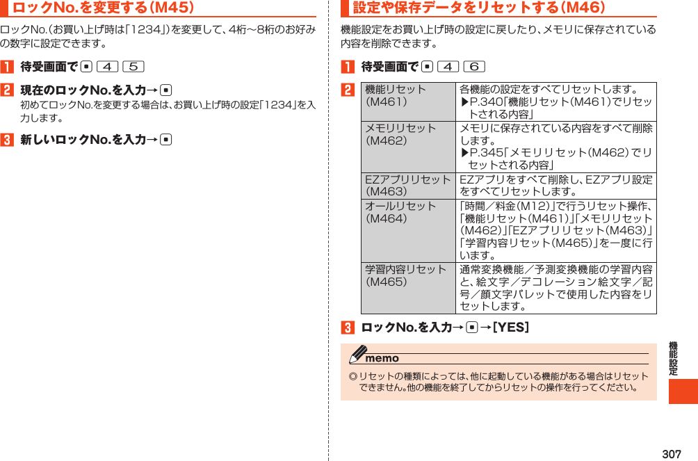 307ロックNo.を変更する（M45）ロックNo.（お買い上げ時は「1234」）を変更して、4桁～8桁のお好みの数字に設定できます。1 待受画面でc452 現在のロックNo.を入力→c初めてロックNo.を変更する場合は、お買い上げ時の設定「1234」を入力します。3 新しいロックNo.を入力→c設定や保存データをリセットする（M46）機能設定をお買い上げ時の設定に戻したり、メモリに保存されている内容を削除できます。1 待受画面でc462機能リセット（M461）各機能の設定をすべてリセットします。▶P.340「機能リセット（M461）でリセットされる内容」メモリリセット（M462）メモリに保存されている内容をすべて削除します。▶P.345「メ モリ リ セット（M462）で リセットされる内容」EZアプリリセット（M463）EZアプリをすべて削除し、EZアプリ設定をすべてリセットします。オールリセット（M464）「時間／料金（M12）」で行うリセット操作、「機能リセット（M461）」「メモリリセット（M462）」「EZア プ リリ セット（M463）」「学習内容リセット（M465）」を一度に行います。学習内容リセット（M465）通常変換機能／予測変換機能の学習内容と、絵文字／デコレーション絵文字／記号／顔文字パレットで使用した内容をリセットします。3 ロックNo.を入力→c→［YES］◎リセットの種類によっては、他に起動している機能がある場合はリセットできません。他の機能を終了してからリセットの操作を行ってください。