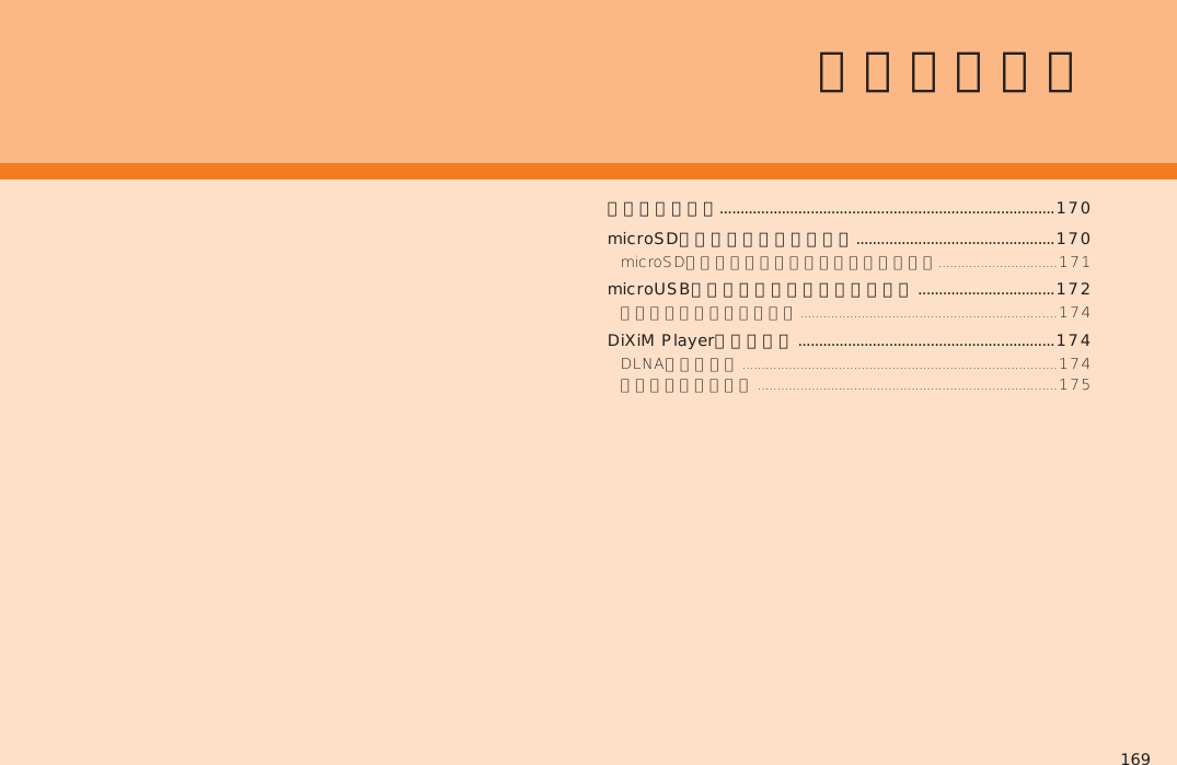 169内部ストレージ.................................................................................170microSDメモリカードを利用する ................................................170microUSBケーブルでパソコンと接続する  .................................172DiXiM Playerを利用する ..............................................................174ファイル管理