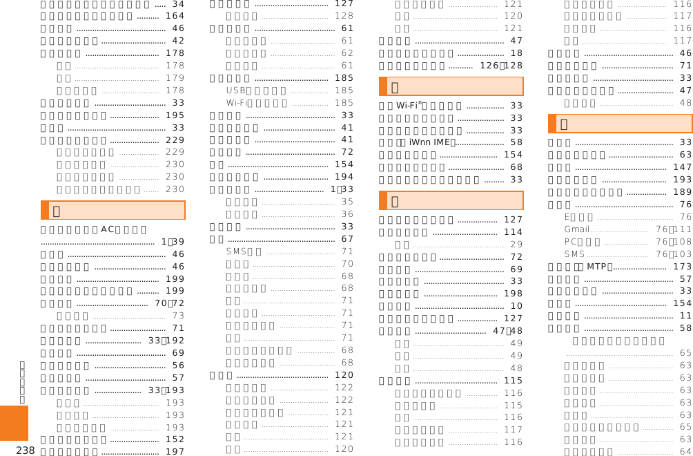 238スマートソニックレシーバー .....  34スマートフォン自動診断 ..........  164スライド ........................................  46スリープモード.............................  42赤外線通信 .................................  178赤外線ポート ................................  33セキュリティ設定 ......................  195送話口 ............................................  33ソフトウェア更新 ......................  229た卓上ホルダ専用ACアダプタ ...................................................  1、39タップ ............................................  46ダブルタップ ................................  46端末情報 .....................................  199地磁気センサー感度補正 ..........  199着信拒否 ................................  70、72着信中のメニュー .........................  71着信ランプ .........................  33、192着信履歴 ........................................  69通知アイコン ................................  56通知パネル ....................................  57ディスプレイ .....................  33、193デイリーステップ ......................  152データの初期化..........................  197データ表示 .................................  127手書き入力 ....................................  61テザリング .................................  185電源キー ........................................  33電源を入れる ................................  41電源を切る ....................................  41伝言メモ ........................................  72電卓 .............................................  154電池使用状況 .............................  194電池パック ...............................  1、33電池フタ ........................................  33電話 ................................................  67電話帳 .........................................  120ドラッグ ........................................  47取り扱い上のお願い .....................  18撮りログアルバム ...........  126、128な内蔵Wi-Fi®アンテナ部 .................  33内蔵サブアンテナ部 .....................  33内蔵メインアンテナ部 .................  33日本語（iWnn IME） ......................  58ニュースと天気..........................  154ノイズキャンセル .........................  68ノイズキャンセル用マイク .........  33はバーコードリーダー ..................  127パケット通信 .............................  114発信者番号通知.............................  72発信履歴 ........................................  69光センサー ....................................  33日付と時刻 .................................  198表記方法 ........................................  10ファイルギャラリー ..................  127フォルダ ................................  47、48ブラウザ .....................................  115フリック ........................................  46プロフィール ................................  71ホームキー ....................................  33ホームスクリーン .........................  47まマイク ............................................  33マッシュルーム.............................  63マップ .........................................  147マナーモード .............................  193無線とネットワーク ..................  189メール ............................................  76メディア（MTP） ........................  173メニュー ........................................  57メニューキー ................................  33メモ帳 .........................................  154免責事項 ........................................  11文字入力 ........................................  58