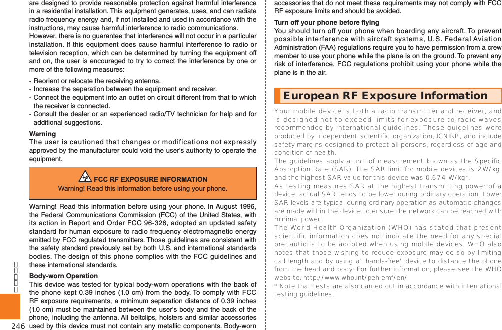 246are designed to provide reasonable protection against harmful interference in a residential installation. This equipment generates, uses, and can radiate radio frequency energy and, if not installed and used in accordance with the instructions, may cause harmful interference to radio communications.However, there is no guarantee that interference will not occur in a particular installation. If this equipment does cause harmful interference to radio or television reception, which can be determined by turning the equipment off and on, the user is encouraged to try to correct the interference by one or more of the following measures:- Reorient or relocate the receiving antenna.- Increase the separation between the equipment and receiver.- Connect the equipment into an outlet on circuit different from that to which the receiver is connected.- Consult the dealer or an experienced radio/TV technician for help and for additional suggestions.WarningThe user is cautioned that changes or modifications not expressly approved by the manufacturer could void the user&apos;s authority to operate the equipment.)&amp;&amp;5)(;32685(,1)250$7,21:DUQLQJ5HDGWKLVLQIRUPDWLRQEHIRUHXVLQJ\RXUSKRQHWarning! Read this information before using your phone. In August 1996, the Federal Communications Commission (FCC) of the United States, with its action in Report and Order FCC 96-326, adopted an updated safety standard for human exposure to radio frequency electromagnetic energy emitted by FCC regulated transmitters. Those guidelines are consistent with the safety standard previously set by both U.S. and international standards bodies. The design of this phone complies with the FCC guidelines and these international standards.Body-worn OperationThis device was tested for typical body-worn operations with the back of the phone kept 0.39 inches (1.0 cm) from the body. To comply with FCC RF exposure requirements, a minimum separation distance of 0.39 inches (1.0 cm) must be maintained between the user&apos;s body and the back of the phone, including the antenna. All beltclips, holsters and similar accessories used by this device must not contain any metallic components. Body-worn accessories that do not meet these requirements may not comply with FCC RF exposure limits and should be avoided.Turn off your phone before flyingYou should turn off your phone when boarding any aircraft. To prevent possible interference with aircraft systems, U.S. Federal Aviation Administration (FAA) regulations require you to have permission from a crew member to use your phone while the plane is on the ground. To prevent any risk of interference, FCC regulations prohibit using your phone while the plane is in the air.European RF Exposure Information 