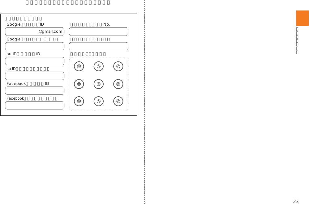 23＜この部分をコピーしてご使用ください＞@gmail.comGoogleアカウントIDGoogleアカウントパスワードau IDアカウントID 画面ロック：パターンau IDアカウントパスワードFacebookアカウントIDFacebookアカウントパスワード画面ロック：ロックNo.画面ロック：パスワード【パスワード記載欄】