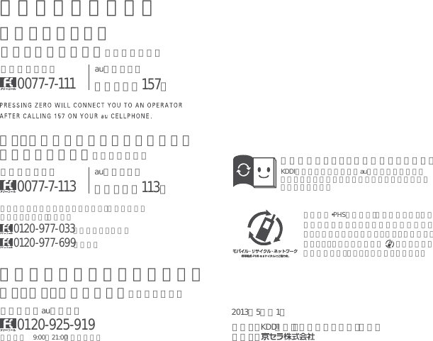 携帯電話•PHS事業者は､環境を保護し、貴重な資源を再利用するためにお客様が不要となってお持ちになる電話機・電池・充電器を、ブランド・メーカーを問わず    マークのあるお店で回収し、リサイクルを行っています。取扱説明書リサイクルにご協力ください。KDDIではこのマークのあるauショップで回収した紙資源を、製紙会社と協力し、国内リサイクル活動を行っています。2013年5月第1版）株（話電ーラルセ縄沖・）株（IDDK：元売発製造元：上記の番号がご利用になれない場合、下記の番号にお電話ください。（無料）0120-977-033（沖縄を除く地域）0120-977-699（沖縄）お問い合わせ先番号お客さまセンター一般電話からは0077-7-111au電話からは局番なしの157番総合安心ケータイサポートセンター・料金について（通話料無料）au電話からは局番なしの113番一般電話からは0077-7-113紛失・盗難時の回線停止のお手続き、操作方法について（通話料無料）受付時間 9:00∼21:00（年中無休）一般電話／au電話から0120-925-919紛失・盗難・故障について（通話料無料）
