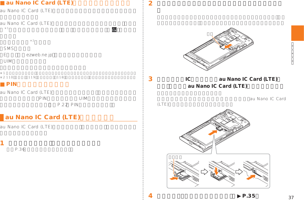 37■ au Nano IC Card (LTE)が挿入されていない場合 ■ PINコードによる制限設定󱚤au Nano IC Card (LTE)を取り付ける󱈠 本体の電源を切り、電池パックを取り外す󱚤󱈢 ツメに指をかけトレイをまっすぐに矢印位置まで引き出す󱈤 トレイの上にIC面を上にしてau Nano IC Card (LTE)をのせ、トレイとau Nano IC Card (LTE)を奥まで押し込む󱈦 電池パック・電池フタを取り付ける（▶P. 35）