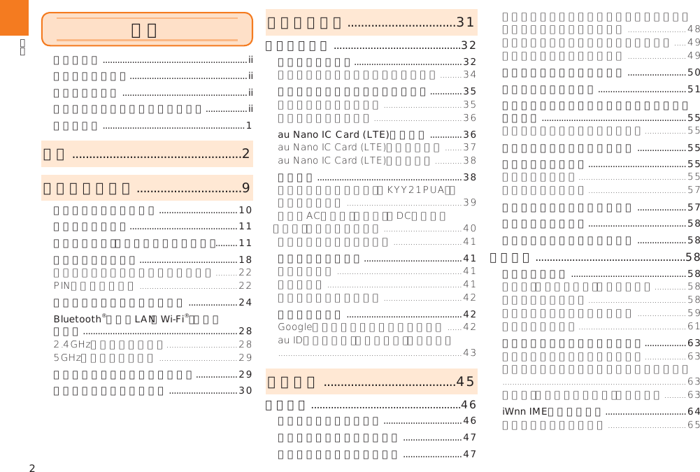 2ごあいさつ ...........................................................ii操作説明について ................................................ii安全上のご注意 ...................................................ii本製品をご利用いただくにあたって .................ii同梱品一覧 ..........................................................1目次 ..................................................2安全上のご注意 ...............................9本書の表記方法について ................................10免責事項について ............................................11安全上のご注意（必ずお守りください） .........11取り扱い上のお願い ........................................18防水／防塵性能に関するご注意 ....................24Bluetooth®／無線LAN（Wi-Fi®）機能について  ...............................................................28パケット通信料についてのご注意 .................29アプリケーションについて ............................30ご利用の準備 ................................31ご利用の準備 .............................................32各部の名称と機能 ............................................32電池パックを取り付ける／取り外す .............35au Nano IC Card (LTE)について .............36充電する ...........................................................38電源を入れる／切る ........................................41初期設定を行う ...............................................42基本操作 .......................................45基本操作 .....................................................46タッチパネルの使いかた ................................46縦／横画面表示を切り替える ........................47ホームスクリーンを利用する ........................47シンプルメニューを利用する ........................50アプリ一覧を利用する ....................................51シンプルメニュー／アプリ一覧のメニューを 利用する ...........................................................55クイック起動エリアを利用する ....................55本製品の状態を知る ........................................55アプリケーションを切り替える ....................57メニューを表示する ........................................58スクリーンショットを撮影する ....................58文字入力 .....................................................58文字を入力する ...............................................58文字入力の便利な機能を利用する .................63iWnn IMEの設定を行う .................................64目次