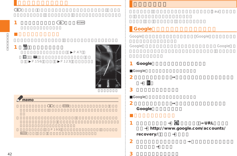 42スリープモードについて)󱈠 スリープモード中に)または+■ 画面ロックを解除する󱈠 「   」を上方向にスライド▶  ▶▶《ロック画面》)+󱚤&amp;初期設定を行うGoogleアカウントをセットアップする 󱈠 Googleアカウントのセットアップ画面■Googleアカウントをすでにお持ちの場合󱈢 ［既存のアカウント］→メールアドレスとパスワードを入力→［   ］󱈤 画面の指示に従って操作■Googleアカウントをお持ちではない場合󱈢 ［新しいアカウント］→画面の指示に従って操作し、Googleアカウントを登録■ ログインできない場合󱈠 ホームスクリーン→［  （ブラウザ）］→URL表示欄を選択→「http://www.google.com/accounts/recovery/」を入力→［実行］󱈢 ログインできない理由を選択→必要に応じてメールアドレスを入力→［続行］󱈤 画面の指示に従って操作