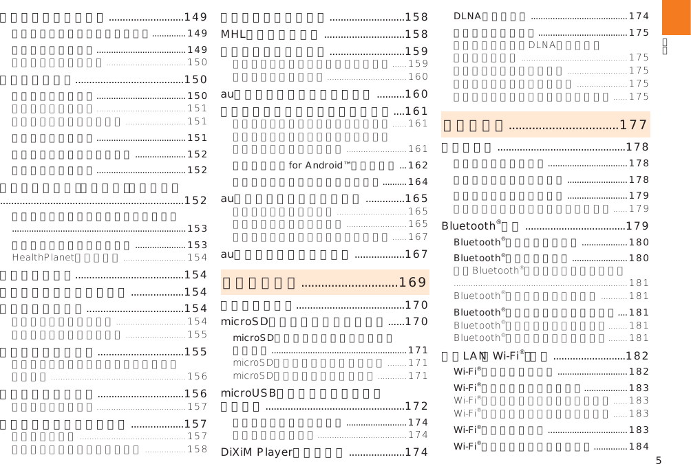 5カレンダーを利用する ...........................149カレンダーのメニューを利用する ..............149予定を新規登録する .....................................149時計を利用する.......................................150アラームを利用する .....................................150タイマーを利用する .....................................151ストップウォッチを利用する .....................152世界時計を利用する .....................................152デイリーステップ（歩数計）を利用する ..................................................................152デイリーステップのメニューを利用する ........................................................................153デイリーステップを設定する .....................153電卓を利用する.......................................154ニュースと天気を利用する ...................154メモ帳を利用する ...................................154すぐ文字を利用する ...............................155すぐごえを利用する ...............................156音声レコーダーを利用する ...................157簡易ライトを利用する ...........................158MHL接続を利用する .............................158省電力ナビを利用する ...........................159auお客さまサポートを利用する ..........160安心セキュリティパックを利用する ....161安心アクセスfor Android™を利用する ...162スマートフォン自動診断を利用する ..........164au災害対策アプリを利用する ..............165auスマートパスを利用する ..................167ファイル管理 .............................169内部ストレージ.......................................170microSDメモリカードを利用する ......170microSDメモリカードを取り付ける／  取り外す ........................................................171microUSBケーブルでパソコンと 接続する  ..................................................172メモリの使用量を確認する .........................174DiXiM Playerを利用する ....................174DLNAを設定する ........................................174ファイルを共有する .....................................175データ通信 .................................177赤外線通信 ..............................................178赤外線の利用について .................................178赤外線でデータを受信する .........................178赤外線でデータを送信する .........................179Bluetooth®機能 ....................................179Bluetooth®機能をオンにする ...................180Bluetooth®機器を登録する .......................180Bluetooth®機能でデータを送受信する ....181無線LAN（Wi-Fi®）機能 ..........................182Wi-Fi®機能をオンにする .............................182Wi-Fi®ネットワークに接続する ..................183Wi-Fi®機能を切断する .................................183Wi-Fi®機能のスリープ設定をする ..............184