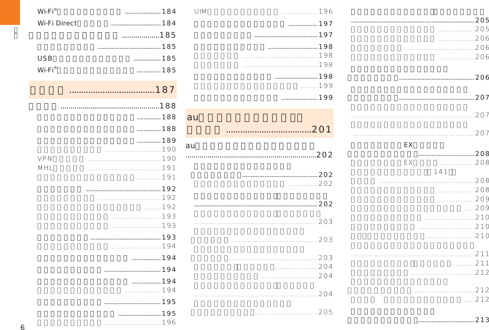 6Wi-Fi®機能の詳細設定をする .....................184Wi-Fi Directを設定する .............................184テザリング機能を利用する ...................185テザリングについて .....................................185USBテザリング機能を利用する ................185Wi-Fi®テザリング機能を利用する ..............185機能設定 ....................................187機能設定 ..................................................188セレクト設定メニューを表示する ..............188すべての設定メニューを表示する ..............188無線とネットワークの設定をする ..............189音の設定をする ............................................192画面の設定をする .........................................193ストレージに関する設定をする .................194電池使用量を表示する .................................194アカウントと同期の設定をする .................194位置情報の設定をする .................................195セキュリティの設定をする .........................195言語と入力に関する設定をする .................197本製品を初期化する .....................................197日付と時刻の設定をする .............................198ユーザー補助の設定をする .........................198端末情報に関する設定をする .....................199auのネットワークサービス・  海外利用 ....................................201auのネットワークサービスを利用する  ..................................................................202着信お知らせサービスを利用する （標準サービス） ............................................202着信転送サービスを利用する（標準サービス）  ........................................................................202割込通話サービスを利用する（標準サービス）  ........................................................................205発信番号表示サービスを利用する （標準サービス） ............................................206番号通知リクエストサービスを利用する （標準サービス） ............................................207お留守番サービスEXを利用する （オプションサービス） .................................208三者通話サービスを利用する （オプションサービス） .................................213