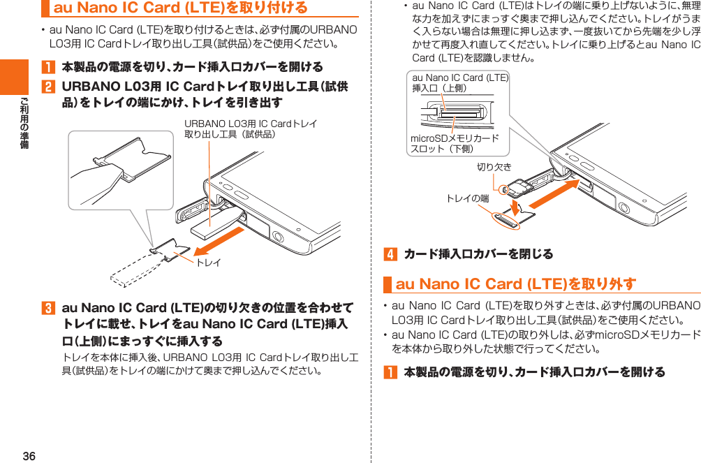 36 au Nano IC Card (LTE)を 取り付ける󱈠  本製品の電源を切り、カード挿入口カバーを開ける󱈢  URBANO L03用 IC Cardトレイ取り出し工具（試供品）をトレイの端にかけ、トレイを引き出す󱈤  au Nano IC Card (LTE)の切り欠きの位置を合わせてトレイに載せ、トレイをau Nano IC Card (LTE)挿入口（上側）にまっすぐに挿入する  トレイURBANO L03用 IC Cardトレイ取り出し工具（試供品）     󱈦  カード挿入口カバーを閉じるau Nano IC Card (LTE) を取り外す    󱈠  本製品の電源を切り、カード挿入口カバーを開ける切り欠きau Nano IC Card (LTE)挿入口（上側）microSDメモリカードスロット（下側）トレイの端