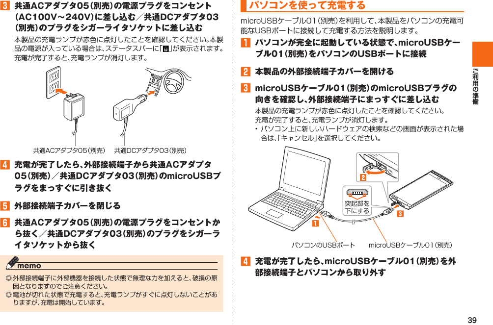 39󱈤  共通ACアダプタ05（別売）の電源プラグをコンセント（AC100V∼240V）に差し込む／共通DCアダプタ03（別売）のプラグをシガーライタソケットに差し込む共通ACアダプタ05（別売） 共通DCアダプタ03（別売）󱈦  充電が完了したら、外部接続端子から共通ACアダプタ05（別売）／共通DCアダプタ03（別売）のmicroUSBプラグをまっすぐに引き抜く󱈨  外部接続端子カバーを閉じる󱈪  共通ACアダプタ05（別売）の電源プラグをコンセントから抜く／共通DCアダプタ03（別売）のプラグをシガーライタソケットから抜くパソコンを使って充電する󱈠  パソコンが完全に起動している状態で、microUSBケーブル01（別売）をパソコンのUSBポートに接続󱈢  本製品の外部接続端子カバーを開ける󱈤  microUSBケーブル01（別売）のmicroUSBプラグの向きを確認し、外部接続端子にまっすぐに差し込む パソコンのUSBポート microUSBケーブル01（別売）突起部を下にする󱈦  充電が完了したら、microUSBケーブル01（別売）を外部接続端子とパソコンから取り外す