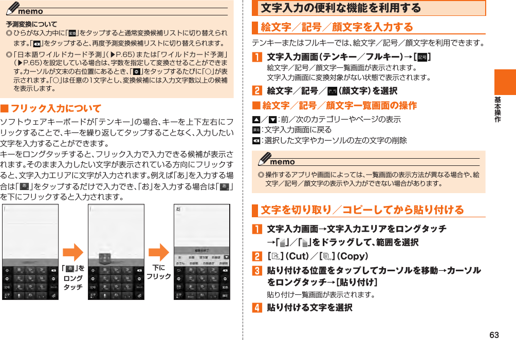 63予測変換について◎ ひらがな入力中に「」をタップすると通常変換候補リストに切り替えられます。「 」をタップすると、再度予測変換候補リストに切り替えられます。 ◎ 「 日本語ワイルドカード予測」（▶P. 65）または「ワイルドカード予測」（▶P. 65）を設定している場合は、字数を指定して変換させることができます。カーソルが文末の右位置にあるとき、「」をタップするたびに「○」が表示されます。「○」は任意の1文字とし、変換候補には入力文字数以上の候補を表示します。 ■  フリック入力についてソフトウェアキーボードが「テンキー」の場合、キーを上下左右にフリックすることで、キーを繰り返してタップすることなく、入力したい文字を入力することができます。キーをロングタッチすると、フリック入力で入力できる候補が表示されます。そのまま入力したい文字が表示されている方向にフリックすると、文字入力エリアに文字が入力されます。例えば「あ」を入力する場合は「」をタップするだけで入力でき、「お」を入力する場合は「 」を下にフリックすると入力されます。➡「 」をロングタッチ➡下にフリック文字入力の便利な機能を利用する 絵文字／ 記号／ 顔文字を入力するテンキーまたはフルキーでは、絵文字／記号／顔文字を利用できます。󱈠  文字入力画面（テンキー／フルキー）→［ ］絵文字／記号／顔文字一覧画面が表示されます。文字入力画面に変換対象がない状態で表示されます。󱈢  絵文字／記号／ （顔文字）を選択■ 絵文字／記号／顔文字一覧画面の操作／ ：前／次のカテゴリーやページの表示：文字入力画面に戻る：選択した文字やカーソルの左の文字の削除◎ 操作するアプリや画面によっては、一覧画面の表示方法が異なる場合や、絵文字／記号／顔文字の表示や入力ができない場合があります。文字を 切り取り／ コピーしてから 貼り付ける 󱈠  文字入力画面→文字入力エリアをロングタッチ→「 」／「 」をドラッグして、範囲を選択󱈢 ［ ］（Cut）／［ ］（Copy）󱈤  貼り付ける位置をタップしてカーソルを移動→カーソルをロングタッチ→［貼り付け］貼り付け一覧画面が表示されます。󱈦  貼り付ける文字を選択