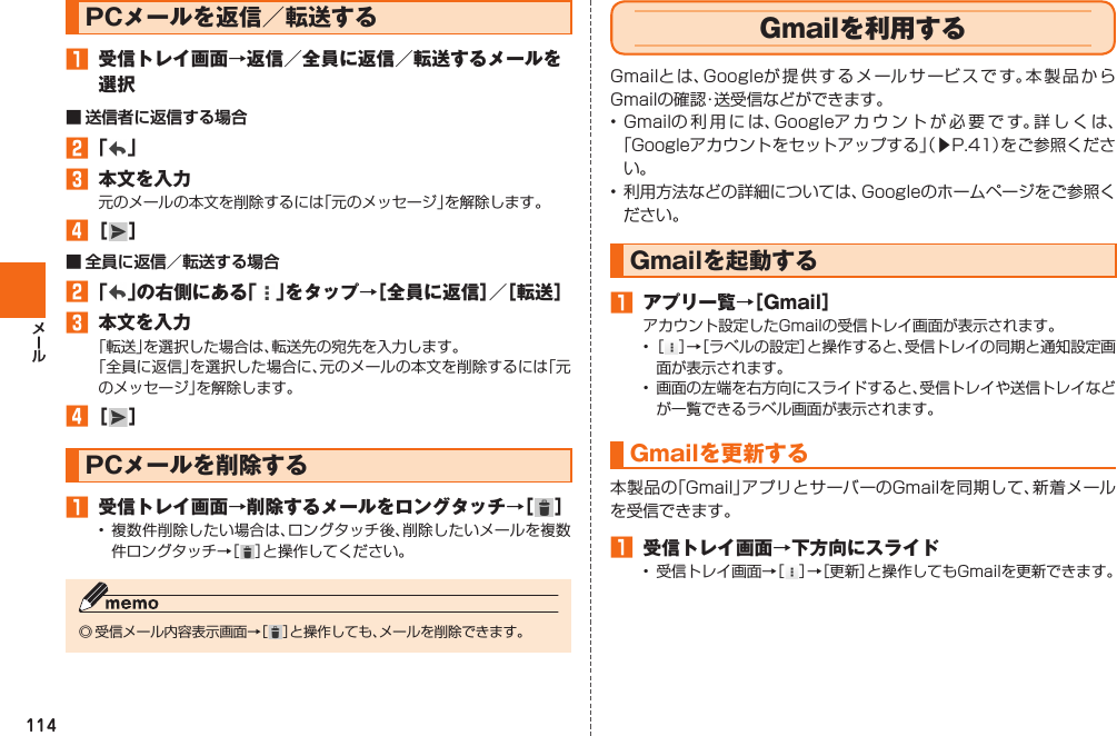 114  PCメールを返信／転送する󱈠  受信トレイ画面→返信／全員に返信／転送するメールを選択■ 送信者に返信する場合󱈢 「 」󱈤  本文を入力元のメールの本文を削除するには「元のメッセージ」を解除します。󱈦 ［ ］■ 全員に返信／転送する場合󱈢 「 」の右側にある「 」をタップ→［全員に返信］／［転送］󱈤  本文を入力「転送」を選択した場合は、転送先の宛先を入力します。「全員に返信」を選択した場合に、元のメールの本文を削除するには「元のメッセージ」を解除します。󱈦 ［ ］ PCメールを削除する󱈠  受信トレイ画面→削除するメールをロングタッチ→［ ］• 複数件削除したい場合は、ロングタッチ後、削除したいメールを複数件ロングタッチ→［ ］と操作してください。◎ 受信メール内容表示画面→［ ］と操作しても、メールを削除できます。   Gmailを利用するGmailとは、Googleが提供するメールサービスです。本製品からGmailの確認・送受信などができます。• Gmailの利用には、Googleアカウントが必要です。詳しくは、「Googleアカウントをセットアップする」（▶P. 41）をご参照ください。• 利用方法などの詳細については、Googleのホームページをご参照ください。Gmailを起動する󱈠  アプリ一覧→［Gmail］アカウント設定したGmailの受信トレイ画面が表示されます。• ［ ］→［ラベルの設定］と操作すると、受信トレイの同期と通知設定画面が表示されます。•  画面の左端を右方向にスライドすると、受信トレイや送信トレイなどが一覧できるラベル画面が表示されます。Gmailを 更新する本製品の「Gmail」アプリとサーバーのGmailを同期して、新着メールを受信できます。󱈠  受信トレイ画面→下方向にスライド•  受信トレイ画面→［ ］→［更新］と操作してもGmailを更新できます。