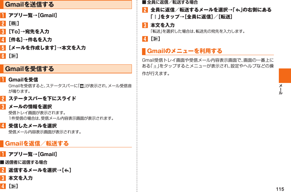 115 Gmailを送信する󱈠  アプリ一覧→［Gmail］󱈢 ［  ］󱈤 ［To］→宛先を入力󱈦 ［件名］→件名を入力󱈨 ［メールを作成します］→本文を入力󱈪 ［ ］ Gmailを受信する󱈠  Gmailを受信Gmailを受信すると、ステータスバーに「 」が表示され、メール受信音が鳴ります。󱈢  ステータスバーを下にスライド󱈤  メールの情報を選択受信トレイ画面が表示されます。1件受信の場合は、受信メール内容表示画面が表示されます。󱈦  受信したメールを選択受信メール内容表示画面が表示されます。 Gmailを返信／ 転送する󱈠  アプリ一覧→［Gmail］■ 送信者に返信する場合󱈢  返信するメールを選択→［ ］󱈤  本文を入力󱈦 ［ ］■ 全員に返信／転送する場合󱈢  全員に返信／転送するメールを選択→「 」の右側にある「」をタップ→［全員に返信］／［転送］󱈤  本文を入力「転送」を選択した場合は、転送先の宛先を入力します。󱈦 ［ ］ Gmailのメニューを利用するGmail受信トレイ画面や受信メール内容表示画面で、画面の一番上にある「」をタップするとメニューが表示され、設定やヘルプなどの操作が行えます。