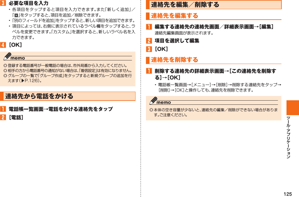 125󱈤  必要な項目を入力• 各項目をタップすると項目を入力できます。また「新しく追加」／「」をタップすると、項目を追加／削除できます。• 「別のフィールドを追加」をタップすると、新しい項目を追加できます。• 項目によっては、右側に表示されているラベル欄をタップすると、ラベルを変更できます。「カスタム」を選択すると、新しいラベル名を入力できます。󱈦 ［OK］◎ 登録する電話番号が一般電話の場合は、市外局番から入力してください。◎ 相手の方から電話番号の通知がない場合は、「着信設定」は有効になりません。◎ グループの一覧で「グループ作成」をタップすると新規グループの追加を行えます（▶P. 126）。 連絡先から電話をかける󱈠  電話帳一覧画面→電話をかける連絡先をタップ󱈢 ［電話］ 連絡先を編集／削除する  連絡先を編集する󱈠  編集する連絡先の連絡先画面／詳細表示画面→［編集］連絡先編集画面が表示されます。󱈢  項目を選択して編集󱈤 ［OK］  連絡先を削除する󱈠  削除する連絡先の詳細表示画面→［この連絡先を削除する］→［OK］• 電話帳一覧画面→［メニュー］→［削除］→削除する連絡先をタップ→［削除］→［OK］と操作しても、連絡先を削除できます。◎ 本体の空き容量が少ないと、連絡先の編集／削除ができない場合があります。ご注意ください。