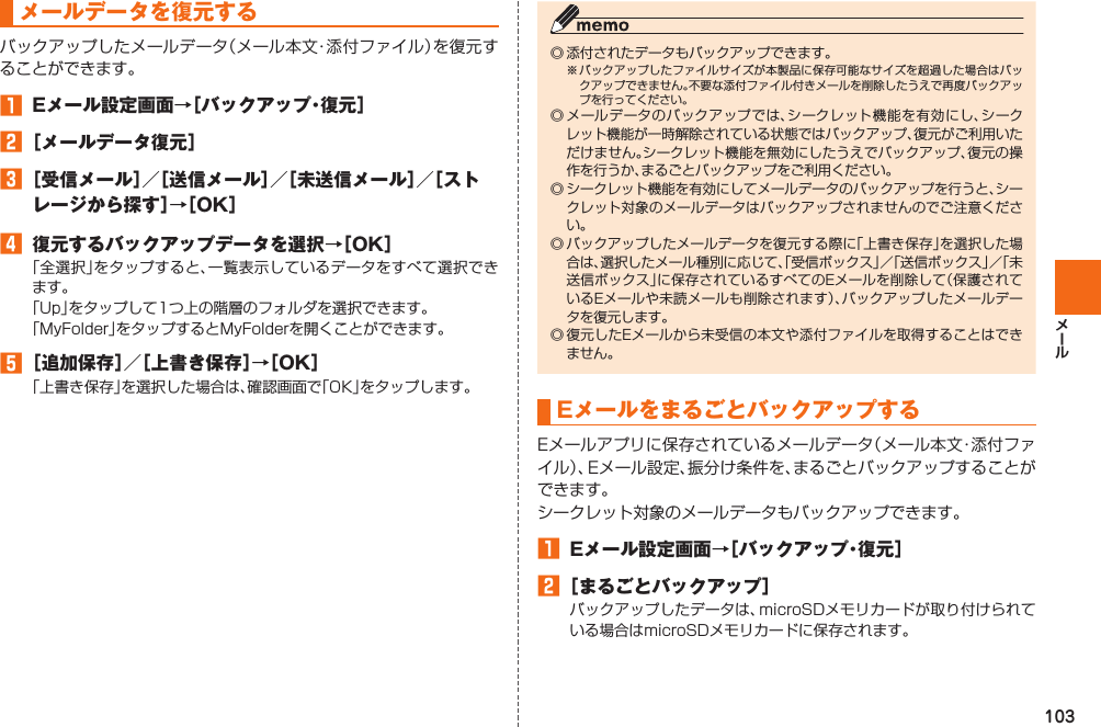 103 メールデータを復元するバックアップしたメールデータ（メール本文・添付ファイル）を復元することができます。󱈠  Eメール設定画面→［バックアップ・復元］󱈢 ［メールデータ復元］󱈤 ［受信メール］／［送信メール］／［未送信メール］／［ストレージから探す］→［OK］󱈦  復元するバックアップデータを選択→［OK］「全選択」をタップすると、一覧表示しているデータをすべて選択できます。「Up」をタップして1つ上の階層のフォルダを選択できます。「MyFolder」をタップするとMyFolderを開くことができます。󱈨 ［追加保存］／［上書き保存］→［OK］「上書き保存」を選択した場合は、確認画面で「OK」をタップします。◎ 添付されたデータもバックアップできます。※ バックアップしたファイルサイズが本製品に保存可能なサイズを超過した場合はバックアップできません。不要な添付ファイル付きメールを削除したうえで再度バックアップを行ってください。◎ メールデータのバックアップでは、シークレット機能を有効にし、シークレット機能が一時解除されている状態ではバックアップ、復元がご利用いただけません。シークレット機能を無効にしたうえでバックアップ、復元の操作を行うか、まるごとバックアップをご利用ください。◎ シークレット機能を有効にしてメールデータのバックアップを行うと、シークレット対象のメールデータはバックアップされませんのでご注意ください。◎ バックアップしたメールデータを復元する際に「上書き保存」を選択した場合は、選択したメール種別に応じて、「受信ボックス」／「送信ボックス」／「未送信ボックス」に保存されているすべてのEメールを削除して（保護されているEメールや未読メールも削除されます）、バックアップしたメールデータを復元します。◎ 復元したEメールから未受信の本文や添付ファイルを取得することはできません。EメールをまるごとバックアップするEメールアプリに保存されているメールデータ（メール本文・添付ファイル）、Eメール設定、振分け条件を、まるごとバックアップすることができます。シークレット対象のメールデータもバックアップできます。󱈠  Eメール設定画面→［バックアップ・復元］󱈢 ［まるごとバックアップ］バックアップしたデータは、microSDメモリカードが取り付けられている場合はmicroSDメモリカードに保存されます。