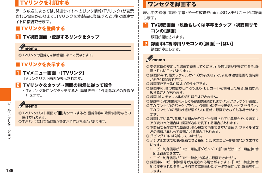 138 TVリンクを利用するデータ放送によっては、関連サイトへのリンク情報（TVリンク）が表示される場合があります。TVリンクを本製品に登録すると、後で関連サイトに接続できます。■ TVリンクを登録する󱈠  TV視聴画面→登録するリンクをタップ◎ TVリンクの登録方法は番組によって異なります。■ TVリンクを表示する󱈠  TVメニュー画面→［TVリンク］TVリンクリスト画面が表示されます。󱈢  TVリンクをタップ→画面の指示に従って操作• TVリンクをロングタッチすると、詳細表示／1件削除などの操作が行えます。◎ TVリンクリスト画面で「 」をタップすると、登録件数の確認や削除などの操作が行えます。◎ TVリンクには有効期限が設定されている場合があります。 ワンセグを録画する表示中の映像・音声・字幕・データ放送をmicroSDメモリカードに録画します。󱈠  TV視聴画面→映像もしくは字幕をタップ→視聴用リモコンの［録画］録画が開始されます。󱈢  録画中に視聴用リモコンの［録画］→［はい］録画が停止します。◎ 受信状態の安定した場所で録画してください。受信状態が不安定な場合、録画されないことがあります。◎ 録画保存は、最大ファイルサイズが約2GBまで、または連続録画可能時間が約24時間までです。◎ 録画保存できる件数は、99件までです。◎ 録画中に、他の機能からmicroSDメモリカードを利用した場合、録画が失敗することがあります。◎ 録画中は、チャンネルの切り替えはできません。◎ 録画中に別の機能を利用しても録画は継続されます（バックグラウンド録画）。◎ TV（ワンセグ）のバックグラウンド録画中にデータ通信サービスを行うと、TV（ワンセグ）の電波状態が悪くなり、正常に録画できなくなる場合があります。◎ 録画しているTV番組が有料放送やコピー制御されている場合や、放送エリアが変わった場合は、録画が途中で終了する場合があります。◎ 本製品で保存された動画は、他の機器で再生できない場合や、ファイル名などの情報が異なって表示される場合があります。◎ ダビング10には対応していません。◎  デジタル放送で視聴・録画できる番組には、次のコピー制御信号が含まれています。•  コピー制御信号が「コピー可能」「ダビング10」「1回だけコピー可能」の番組は録画できます。•  コピー制御信号が「コピー禁止」の番組は録画できません。◎ 録画中にコピー制御信号が変更される場合があります。「コピー禁止」の番組に変更された場合は、それまでに録画したデータを保存して、録画を中止します。
