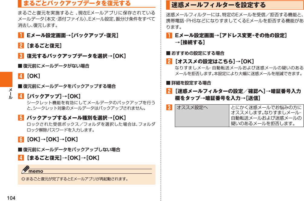 104まるごとバックアップデータを復元するまるごと復元を実施すると 、現在Eメールアプリに保存されているメールデータ（本文・添付ファイル）、Eメール設定、振分け条件をすべて消去し、復元します。󱈠  Eメール設定画面→［バックアップ・復元］󱈢 ［まるごと復元］󱈤  復元するバックアップデータを選択→［OK］■ 復元前にメールデータがない場合󱈦 ［OK］■ 復元前にメールデータをバックアップする場合󱈦 ［バックアップ］→［OK］シークレット機能を有効にしてメールデータのバックアップを行うと、シークレット対象のメールデータはバックアップされません。󱈨  バックアップするメール種別を選択→［OK］ロックされた受信ボックス／フォルダを選択した場合は、フォルダロック解除パスワードを入力します。󱈪 ［OK］→［OK］→［OK］■ 復元前にメールデータをバックアップしない場合󱈦 ［まるごと復元］→［OK］→［OK］◎ まるごと復元が完了するとEメールアプリが再起動されます。  迷惑メールフィルターを設定する迷惑メールフィルターには、特定のEメールを受信／拒否する機能と、携帯電話・PHSなどになりすましてくるEメールを拒否する機能があります。󱈠  Eメール設定画面→［アドレス変更・その他の設定］→［接続する］■ おすすめの設定にする場合󱈢 ［オススメの設定はこちら］→［OK］なりすましメール・自動転送メールおよび迷惑メールの疑いのあるメールを拒否します。本設定により大幅に迷惑メールを削減できます。■ 詳細を設定する場合󱈢 ［迷惑メールフィルターの設定／確認へ］→暗証番号入力欄をタップ→暗証番号を入力→［送信］󱈤オススメ設定へ とにかく迷惑メールでお悩みの方にオススメします。なりすましメール・自動転送メールおよび迷惑メールの疑いのあるメールを拒否します。