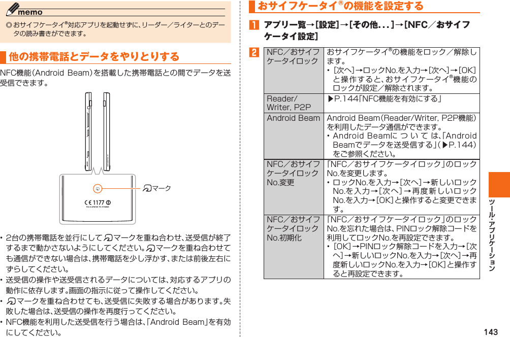 143◎ おサイフケータイ®対応アプリを起動せずに、リーダー／ライターとのデータの読み書きができます。他の携帯電話とデータをやりとりするNFC機能（Android  Beam）を搭載した携帯電話との間でデータを送受信できます。マーク• 2台の携帯電話を並行にして マークを重ね合わせ、送受信が終了するまで動かさないようにしてください。 マークを重ね合わせても通信ができない場合は、携帯電話を少し浮かす、または前後左右にずらしてください。• 送受信の操作や送受信されるデータについては、対応するアプリの動作に依存します。画面の指示に従って操作してください。•  マークを重ね合わせても、送受信に失敗する場合があります。失敗した場合は、送受信の操作を再度行ってください。• NFC機能を利用した送受信を行う場合は、「Android  Beam」を有効にしてください。  おサイフケータイ®の機能を設定する 󱈠  アプリ一覧→［設定］→［その他．．．］→［NFC／おサイフケータイ設定］󱈢NFC／おサイフケータイロックおサイフケータイ®の機能をロック／解除します。• ［次へ］→ロックNo.を入力→［次へ］→［OK］と操作すると、おサイフケータイ®機能のロックが設定／解除されます。Reader/Writer, P2P▶P. 144「NFC機能を有効にする」Android Beam Android Beam（Reader/Writer, P2P機能）を利用したデータ通信ができます。• Android Beamについては、「Android Beamでデータを送受信する」（▶P. 144）をご参照ください。NFC／おサイフケータイロックNo.変更「NFC／おサイフケータイロック」のロックNo.を変更します。• ロックNo.を入力→［次へ］→新しいロックNo.を入力→［次へ］→再度新しいロックNo.を入力→［OK］と操作すると変更できます。NFC／おサイフケータイロックNo.初期化「NFC／おサイフケータイロック」のロックNo.を忘れた場合は、PINロック解除コードを利用してロックNo.を再設定できます。• ［OK］→PINロック解除コードを入力→［次へ］→新しいロックNo.を入力→［次へ］→再度新しいロックNo.を入力→［OK］と操作すると再設定できます。