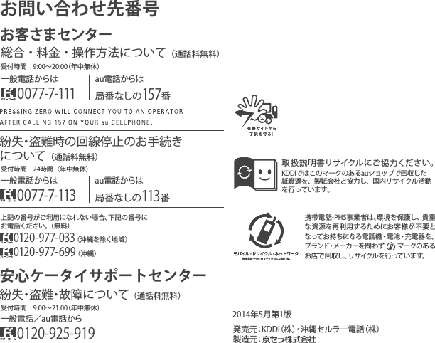 携帯電話•PHS事業者は､環境を保護し、貴重な資源を再利用するためにお客様が不要となってお持ちになる電話機・電池・充電器を、ブランド・メーカーを問わず     マークのあるお店で回収し、リサイクルを行っています。取扱説明書リサイクルにご協力ください。KDDIではこのマークのあるauショップで回収した紙資源を、製紙会社と協力し、国内リサイクル活動を行っています。2014年5月第1版）株（話電ーラルセ縄沖・）株（IDDK：元売発製造元：上記の番号がご利用になれない場合、下記の番号にお電話ください。（無料）0120-977-033（沖縄を除く地域）0120-977-699（沖縄）お問い合わせ先番号お客さまセンター一般電話からは0077-7-111au電話からは局番なしの157番総合・料金・操作方法について安心ケータイサポートセンター（通話料無料）au電話からは局番なしの113番一般電話からは0077-7-113紛失・盗難時の回線停止のお手続きについて（通話料無料）受付時間 9:00∼21:00（年中無休）受付時間 9:00∼20:00（年中無休）受付時間 24時間（年中無休）一般電話／au電話から0120-925-919紛失・盗難・故障について（通話料無料）