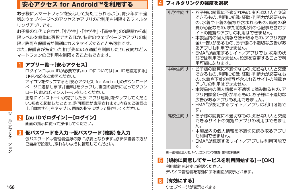 168  安心アクセス for Android™を利用するお子様にスマートフォンを安心して持たせられるよう、青少年に不適切なウェブページへのアクセスやアプリのご利用を制限するフィルタリングアプリです。お子様の年代に合わせ、「小学生」・「中学生」・「高校生」の3段階から制限レベルを簡単に選択できるほか、特定のウェブページやアプリの制限／許可を保護者が個別にカスタマイズすることも可能です。また、保護者が指定した相手先にのみ通話を制限したり、夜間などスマートフォンのご利用を制限することもできます。󱈠  アプリ一覧→［安心アクセス］ログインにはau IDが必要です。au IDについては「au IDを設定する」（▶P. 42）をご参照ください。アイコンをタップすると「安心アクセス for Android」のダウンロードページに遷移します。「無料」をタップし、画面の指示に従ってダウンロード、および、インストールをしてください。正常にインストールが完了したら「アプリ起動」をタップしてください。初めて起動したときは、許可画面が表示されます。内容をご確認の上、「同意する」をタップし、画面の指示に従って操作してください。󱈢 ［au IDでログイン］→［ログイン］画面の指示に従って操作してください。󱈤  仮パスワードを入力→仮パスワード（確認）を入力仮パスワードは管理者登録の際に必要となります。必ず保護者の方がご自身で設定し、忘れないように管理してください。󱈦  フィルタリングの強度を選択小学生向け • お子様の閲覧に不適切なもの、知らない人と交流できるもの、利用に知識・経験・判断力が必要なもの、水着や下着の描写が含まれるもの、時間の浪費が心配なもの、また前記以外の心配事を含むサイトの閲覧やアプリの利用はできません。• 本製品内の個人情報を読み取るもの、アプリ内課金（一部）があるもの、お子様に不適切な広告があるアプリも利用できません。• EMA※が認定するサイト／アプリでも、初期の状態では利用できません。設定を変更することで利用可能になります。中学生向け • お子様の閲覧に不適切なもの、知らない人と交流できるもの、利用に知識・経験・判断力が必要なもの、水着や下着の描写が含まれるサイトの閲覧やアプリの利用はできません。• 本製品内の個人情報を不適切に読み取るもの、アプリ内課金（一部）があるもの、お子様に不適切な広告があるアプリも利用できません。• EMA※が認定するサイト／アプリは利用可能です。高校生向け • お子様の閲覧に不適切なもの、知らない人と交流できるサイトの閲覧やアプリの利用はできません。• 本製品内の個人情報を不適切に読み取るアプリも利用できません。• EMA※が認定するサイト／アプリは利用可能です。※ 一般社団法人モバイルコンテンツ審査・運用監視機構󱈨 ［規約に同意してサービスを利用開始する］→［OK］利用規約を必ずご確認ください。デバイス管理者を有効にする画面が表示されます。󱈪 ［有効にする］ウェブページが表示されます
