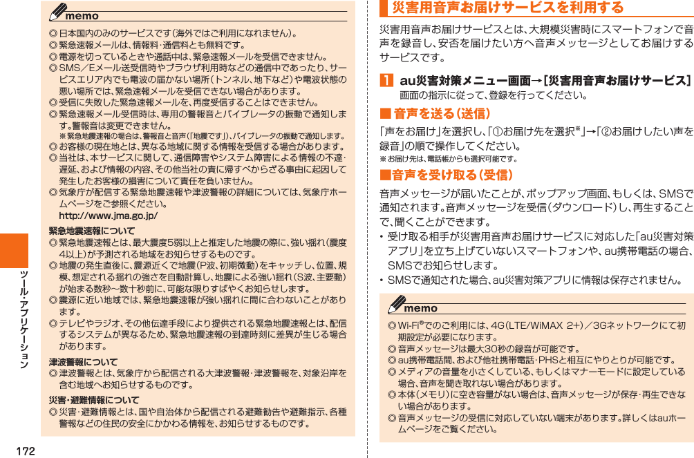 172◎ 日本国内のみのサービスです（海外ではご利用になれません）。◎ 緊急速報メールは、情報料・通信料とも無料です。◎ 電源を切っているときや通話中は、緊急速報メールを受信できません。◎ SMS／Eメール送受信時やブラウザ利用時などの通信中であったり、サービスエリア内でも電波の届かない場所（トンネル、地下など）や電波状態の悪い場所では、緊急速報メールを受信できない場合があります。◎ 受信に失敗した緊急速報メールを、再度受信することはできません。◎ 緊急速報メール受信時は、専用の警報音とバイブレータの振動で通知します。警報音は変更できません。※ 緊急地震速報の場合は、警報音と音声（「地震です」）、バイブレータの振動で通知します。◎ お客様の現在地とは、異なる地域に関する情報を受信する場合があります。◎ 当社は、本サービスに関して、通信障害やシステム障害による情報の不達・遅延、および情報の内容、その他当社の責に帰すべからざる事由に起因して発生したお客様の損害について責任を負いません。◎ 気象庁が配信する緊急地震速報や津波警報の詳細については、気象庁ホームページをご参照ください。  http://www.jma.go.jp/緊急地震速報について◎ 緊急地震速報とは、最大震度5弱以上と推定した地震の際に、強い揺れ（震度4以上）が予測される地域をお知らせするものです。◎ 地震の発生直後に、震源近くで地震（P波、初期微動）をキャッチし、位置、規模、想定される揺れの強さを自動計算し、地震による強い揺れ（S波、主要動）が始まる数秒∼数十秒前に、可能な限りすばやくお知らせします。◎ 震源に近い地域では、緊急地震速報が強い揺れに間に合わないことがあります。◎ テレビやラジオ、その他伝達手段により提供される緊急地震速報とは、配信するシステムが異なるため、緊急地震速報の到達時刻に差異が生じる場合があります。津波警報について◎ 津波警報とは、気象庁から配信される大津波警報・津波警報を、対象沿岸を含む地域へお知らせするものです。災害・避難情報について◎ 災害・避難情報とは、国や自治体から配信される避難勧告や避難指示、各種警報などの住民の安全にかかわる情報を、お知らせするものです。 災害用音声お届けサービスを利用する災害用音声お届けサービスとは、大規模災害時にスマートフォンで音声を録音し、安否を届けたい方へ音声メッセージとしてお届けするサービスです。󱈠  au災害対策メニュー画面→［災害用音声お届けサービス］画面の指示に従って、登録を行ってください。■ 音声を送る（送信）「声をお届け」を選択し、「①お届け先を選択※」→「②お届けしたい声を録音」の順で操作してください。※ お届け先は、電話帳からも選択可能です。■音声を受け取る（受信）音声メッセージが届いたことが、ポップアップ画面、もしくは、SMSで通知されます。音声メッセージを受信（ダウンロード）し、再生することで、聞くことができます。• 受け取る相手が災害用音声お届けサービスに対応した「au災害対策アプリ」を立ち上げていないスマートフォンや、au携帯電話の場合、SMSでお知らせします。• SMSで通知された場合、au災害対策アプリに情報は保存されません。◎ Wi-Fi®でのご利用には、4G（LTE/WiMAX 2+）／3Gネットワークにて初期設定が必要になります。◎ 音声メッセージは最大30秒の録音が可能です。◎ au携帯電話間、および他社携帯電話・PHSと相互にやりとりが可能です。◎ メディアの音量を小さくしている、もしくはマナーモードに設定している場合、音声を聞き取れない場合があります。◎ 本体（メモリ）に空き容量がない場合は、音声メッセージが保存・再生できない場合があります。◎ 音声メッセージの受信に対応していない端末があります。詳しくはauホームページをご覧ください。