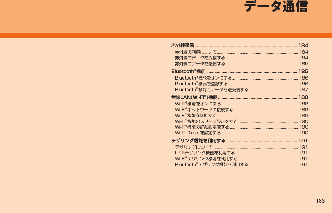 183赤外線通信 ........................................................................................ 184赤外線の利用について ...........................................................................184赤外線でデータを受信する ...................................................................184赤外線でデータを送信する ...................................................................185Bluetooth®機能 .............................................................................. 185Bluetooth®機能をオンにする ............................................................. 186Bluetooth®機器を登録する ................................................................. 186Bluetooth®機能でデータを送受信する ............................................. 187無線LAN（Wi-Fi®）機能 .................................................................... 188Wi-Fi®機能をオンにする .......................................................................188Wi-Fi®ネットワークに接続する ........................................................... 189Wi-Fi®機能を切断する ........................................................................... 189Wi-Fi®機能のスリープ設定をする .......................................................190Wi-Fi®機能の詳細設定をする ............................................................... 190Wi-Fi Directを設定する ....................................................................... 190テザリング機能を利用する ............................................................. 191テザリングについて ..............................................................................191USBテザリング機能を利用する ..........................................................191Wi-Fi®テザリング機能を利用する .......................................................191Bluetooth®テザリング機能を利用する ............................................. 191 データ通信