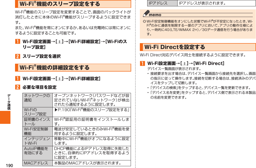 190  Wi-Fi®機能のスリープ設定をするWi-Fi®機能のスリープ設定を変更することで、画面のバックライトが消灯したときに本体のWi-Fi®機能がスリープするように設定できます。また、Wi-Fi®機能を常にオンにするか、あるいは充電時には常にオンにするように設定することも可能です。󱈠  Wi-Fi設定画面→［ ］→［Wi-Fi詳細設定］→［Wi-Fiのスリープ設定］󱈢  スリープ設定を選択 Wi-Fi®機能の詳細設定をする󱈠  Wi-Fi設定画面→［ ］→［Wi-Fi詳細設定］󱈢  必要な項目を設定ネットワークの通知オープンネットワーク（パスワードなどが設定されていないWi-Fi®ネットワーク）が検出されたら通知するように設定します。Wi-Fiのスリープ設定▶P. 190「Wi-Fi®機能のスリープ設定をする」証明書のインストールWi-Fi®認証用の証明書をインストールします。Wi-Fi安定制御機能電波が安定しているときのみWi-Fi®機能を使用するように設定します。インテリジェントWi-Fi移動中にWi-Fi®機能がオフになるように設定します。AutoIP機能を有効にするDHCP機能によるIPアドレス取得に失敗したときに、自律的にIPアドレスを取得するように設定します。MACアドレス 本製品のMACアドレスが表示されます。IPアドレス IPアドレスが表示されます。◎ Wi-Fi安定制御機能をオンにした状態でWi-Fi®が不安定になったとき、Wi-Fi®のみに通信を制限する一部のアプリにおいて、アプリの動作仕様により、一時的に4G（LTE/WiMAX 2+）／3Gデータ通信を行う場合があります。  Wi-Fi Directを設定するWi-Fi Direct対応デバイス同士を接続するように設定できます。󱈠  Wi-Fi設定画面→［ ］→［Wi-Fi Direct］デバイス一覧画面が表示されます。• 接続要求を出す場合は、デバイス一覧画面から接続先を選択し、画面の指示に従って操作します。接続を切断する場合は、接続済みのデバイスをタップして切断します。• 「デバイスの検索」をタップすると、デバイス一覧を更新できます。• 「デバイス名を変更」をタップすると、デバイス側で表示される本製品の名前を変更できます。