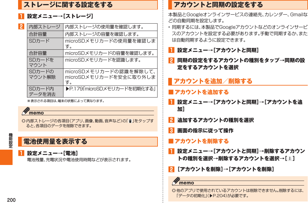 200  ストレージに関する設定をする󱈠  設定メニュー→［ストレージ］󱈢内部ストレージ 内部ストレージの使用量を確認します。合計容量 内部ストレージの容量を確認します。SDカード microSDメモリカードの使用量を確認します。合計容量 microSDメモリカードの容量を確認します。SDカードをマウントmicroSDメモリカードを認識します。SDカードのマウント解除microSDメモリカードの認識を解除して、microSDメモリカードを安全に取り外します。SDカード内データを消去▶P. 179「microSDメモリカードを初期化する」※ 表示される項目は、端末の状態によって異なります。◎ 内部ストレージの各項目（アプリ、画像、動画、音声など）の「 」をタップすると、各項目のデータを削除できます。  電池使用量を表示する󱈠  設定メニュー→［電池］電池残量、充電状況や電池使用時間などが表示されます。   アカウントと同期の設定をする本製品とGoogleオンラインサービスの連絡先、カレンダー、Gmailなどの自動同期を設定します。• 同期するには、本製品でGoogleアカウントなどのオンラインサービスのアカウントを設定する必要があります。手動で同期するか、または自動同期するように設定できます。󱈠  設定メニュー→［アカウントと同期］󱈢  同期の設定をするアカウントの種別をタップ→同期の設定をするアカウントを選択アカウントを追加／削除する ■ アカウントを追加する󱈠  設定メニュー→［アカウントと同期］→［アカウントを追加］󱈢  追加するアカウントの種別を選択󱈤  画面の指示に従って操作 ■ アカウントを削除する󱈠  設定メニュー→［アカウントと同期］→削除するアカウントの種別を選択→削除するアカウントを選択→［ ］󱈢 ［アカウントを削除］→［アカウントを削除］◎ 他のアプリで使用されているアカウントは削除できません。削除するには、「データの初期化」（▶P. 204）が必要です。