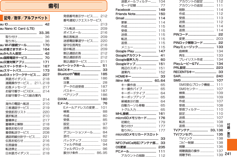 241索引記号／数字／アルファベット 取り付け .................................  36取り外し .................................  36英語ガイダンス ..................  218遠隔操作サービス ...   211、218応答メッセージ ..................  217お留守番サービスEX .........  214お留守番サービス総合案内 .............................................  214海外の電話へ転送 ..............  210三者通話サービス ..............  219受信拒否リスト ..................  220選択転送 ..............................  210蓄積停止 ..............................  217蓄積停止解除 ......................   218着信お知らせ ......................   208着信転送サービス ..............  208通話明細分計サービス .......  221伝言お知らせ ......................   216伝言録音 ..............................  215転送停止 ..............................  210日本語ガイダンス ..............  218発信番号表示サービス .......  212番号通知リクエストサービス .............................................  213フル転送 ..............................  209ボイスメール ......................   216無応答転送 ..........................   209迷惑電話撃退サービス .......  220留守伝言再生 ......................   216話中転送 ..............................  209割込通話応答 ......................   212割込通話拒否 ......................   212割込通話サービス ..............  211起動......................................  186注意.........................................  28データの送受信 ..................  187パスキー ..............................  187ペアリング ..........................   186Eメールアドレスの変更 ....  101検索.........................................  88作成.........................................  80受信.........................................  85設定.........................................  97送信.........................................  80デコレーションメール ..........  84添付.........................................  82バックアップ ......................   102フォルダ作成 .........................  94フォルダロック .....................  96振分け条件 .....................   86、95迷惑メールフィルター .......  104モード切替 .............................  77  更新......................................  114作成......................................  115受信......................................  115送信......................................  115転送......................................  115返信......................................  115メニュー ..............................  115周辺のスポット ..................  151道案内 ..................................   152 キー操作音 .............................  65キー操作バイブ .....................  65キーボードタイプ .................  64キーポップアップ .................  65候補表示行数 .........................  64自動カーソル移動 .................  65トグル入力 .............................  65初期化 ..................................   179取り付け ..............................  177取り外し ..............................  177 アカウントの削除 ..............  112アカウントの設定 ..............  112アカウントの追加 ..............  111削除......................................  114作成......................................  112受信......................................  113送信......................................  112転送......................................  114返信......................................  114変更......................................  203曲検索 ..................................   134再生......................................  133プレイリスト作成 ..............  134SMS安心ブロック機能 .....  111SMSセンター ....................   107検索......................................  109削除......................................  109作成......................................  107受信......................................  108受信フィルター ..................  110設定......................................  110送信......................................  107転送......................................  108返信......................................  108  TVリンク ............................   138コピー制御 ..........................   138視聴......................................  136視聴画面の操作 ..................  137視聴予約 ..............................  139