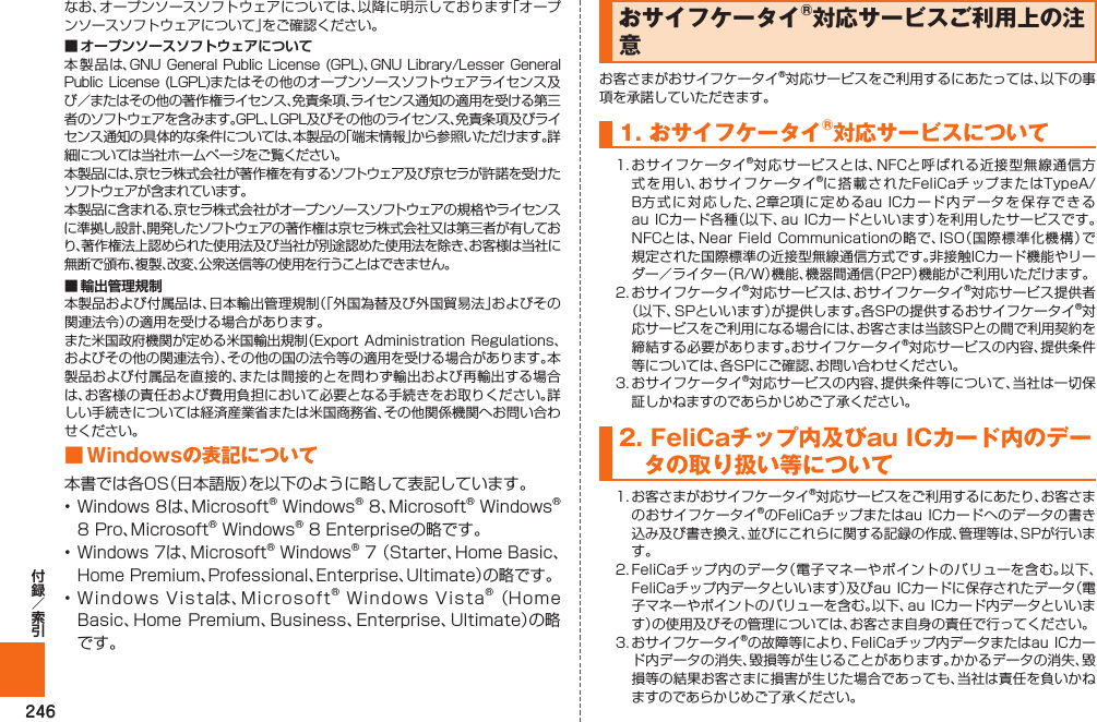 246なお、オープンソースソフトウェアについては、以降に明示しております「オープンソースソフトウェアについて」をご確認ください。本製品は、GNU General Public  License (GPL)、GNU Library/Lesser  General Public  License (LGPL)またはその他のオープンソースソフトウェアライセンス及び／またはその他の著作権ライセンス、免責条項、ライセンス通知の適用を受ける第三者のソフトウェアを含みます。GPL、LGPL及びその他のライセンス、免責条項及びライセンス通知の具体的な条件については、本製品の「端末情報」から参照いただけます。詳細については当社ホームページをご覧ください。本製品には、京セラ株式会社が著作権を有するソフトウェア及び京セラが許諾を受けたソフトウェアが含まれています。本製品に含まれる、京セラ株式会社がオープンソースソフトウェアの規格やライセンスに準拠し設計、開発したソフトウェアの著作権は京セラ株式会社又は第三者が有しており、著作権法上認められた使用法及び当社が別途認めた使用法を除き、お客様は当社に無断で頒布、複製、改変、公衆送信等の使用を行うことはできません。本製品および付属品は、日本輸出管理規制（「外国為替及び外国貿易法」およびその関連法令）の適用を受ける場合があります。また米国政府機関が定める米国輸出規制（Export Administration  Regulations、およびその他の関連法令）、その他の国の法令等の適用を受ける場合があります。本製品および付属品を直接的、または間接的とを問わず輸出および再輸出する場合は、お客様の責任および費用負担において必要となる手続きをお取りください。詳しい手続きについては経済産業省または米国商務省、その他関係機関へお問い合わせください。■ Windowsの表記について本書では各OS（日本語版）を以下のように略して表記しています。• Windows 8は、Microsoft® Windows® 8、Microsoft® Windows® 8 Pro、Microsoft® Windows® 8 Enterpriseの略です。• Windows 7は、Microsoft® Windows® 7 （Starter、Home Basic、Home Premium、Professional、Enterprise、Ultimate）の略です。• Windows Vistaは、Microsoft® Windows Vista® （Home Basic、Home Premium、Business、Enterprise、Ultimate）の略です。 おサイフケータイ®対応サービスご利用上の注意お客さまがおサイフケータイ®対応サービスをご利用するにあたっては、以下の事項を承諾していただきます。1. おサイフケータイ®対応サービスについて1.  おサイフケータイ®対応サービスとは、NFCと呼ばれる近接型無線通信方式を用い、おサイフケータイ®に搭載されたFeliCaチップまたはTypeA/B方式に対応した、2章2項に定めるau ICカード内データを保存できるau ICカード各種（以下、au ICカードといいます）を利用したサービスです。NFCとは、Near Field Communicationの略で、ISO（国際標準化機構）で規定された国際標準の近接型無線通信方式です。非接触ICカード機能やリーダー／ライター（R/W）機能、機器間通信（P2P）機能がご利用いただけます。2.  おサイフケータイ®対応サービスは、おサイフケータイ®対応サービス提供者 （以下、SPといいます）が提供します。各SPの提供するおサイフケータイ®対応サービスをご利用になる場合には、お客さまは当該SPとの間で利用契約を締結する必要があります。おサイフケータイ®対応サービスの内容、提供条件等については、各SPにご確認、お問い合わせください。 3.  おサイフケータイ®対応サービスの内容、提供条件等について、当社は一切保証しかねますのであらかじめご了承ください。2.  FeliCaチップ内及びau ICカード内のデータの取り扱い等について1.  お客さまがおサイフケータイ®対応サービスをご利用するにあたり、お客さまのおサイフケータイ®のFeliCaチップまたはau ICカードへのデータの書き込み及び書き換え、並びにこれらに関する記録の作成、管理等は、SPが行います。2.  FeliCaチップ内のデータ（電子マネーやポイントのバリューを含む。以下、FeliCaチップ内データといいます）及びau ICカードに保存されたデータ（電子マネーやポイントのバリューを含む。以下、au ICカード内データといいます）の使用及びその管理については、お客さま自身の責任で行ってください。3.  おサイフケータイ®の故障等により、FeliCaチップ内データまたはau  ICカード内データの消失、毀損等が生じることがあります。かかるデータの消失、毀損等の結果お客さまに損害が生じた場合であっても、当社は責任を負いかねますのであらかじめご了承ください。