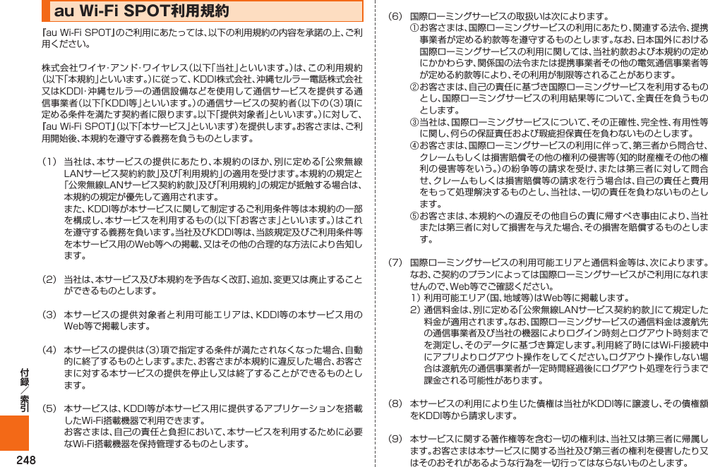 248au Wi-Fi SPOT利用規約『au Wi-Fi SPOT』のご利用にあたっては､以下の利用規約の内容を承諾の上、ご利用ください｡株式会社ワイヤ・アンド・ワイヤレス（以下「当社」といいます。）は、この利用規約（以下｢本規約｣といいます。）に従って、KDDI株式会社、沖縄セルラー電話株式会社又はKDDI・沖縄セルラーの通信設備などを使用して通信サービスを提供する通信事業者（以下｢KDDI等｣といいます。）の通信サービスの契約者（以下の（3）項に定める条件を満たす契約者に限ります。以下｢提供対象者｣といいます。）に対して、『au Wi-Fi SPOT』（以下「本サービス」といいます）を提供します。お客さまは、ご利用開始後、本規約を遵守する義務を負うものとします。（1）  当社は、本サービスの提供にあたり、本規約のほか、別に定める「公衆無線LANサービス契約約款」及び「利用規約」の適用を受けます。本規約の規定と「公衆無線LANサービス契約約款」及び「利用規約」の規定が抵触する場合は、本規約の規定が優先して適用されます。  また、KDDI等が本サービスに関して制定するご利用条件等は本規約の一部を構成し、本サービスを利用するもの（以下「お客さま」といいます。）はこれを遵守する義務を負います。当社及びKDDI等は、当該規定及びご利用条件等を本サービス用のWeb等への掲載、又はその他の合理的な方法により告知します。（2）  当社は、本サービス及び本規約を予告なく改訂、追加、変更又は廃止することができるものとします。（3）  本サービスの提供対象者と利用可能エリアは、KDDI等の本サービス用のWeb等で掲載します。（4）  本サービスの提供は（3）項で指定する条件が満たされなくなった場合、自動的に終了するものとします。また、お客さまが本規約に違反した場合、お客さまに対する本サービスの提供を停止し又は終了することができるものとします。（5）  本サービスは、KDDI等が本サービス用に提供するアプリケーションを搭載したWi-Fi搭載機器で利用できます。  お客さまは、自己の責任と負担において、本サービスを利用するために必要なWi-Fi搭載機器を保持管理するものとします。（6）  国際ローミングサービスの取扱いは次によります。 ①  お客さまは、国際ローミングサービスの利用にあたり、関連する法令、提携事業者が定める約款等を遵守するものとします。なお、日本国外における国際ローミングサービスの利用に関しては、当社約款および本規約の定めにかかわらず、関係国の法令または提携事業者その他の電気通信事業者等が定める約款等により、その利用が制限等されることがあります。 ②  お客さまは、自己の責任に基づき国際ローミングサービスを利用するものとし、国際ローミングサービスの利用結果等について、全責任を負うものとします。 ③  当社は、国際ローミングサービスについて、その正確性、完全性、有用性等に関し、何らの保証責任および瑕疵担保責任を負わないものとします。 ④  お客さまは、国際ローミングサービスの利用に伴って、第三者から問合せ、クレームもしくは損害賠償その他の権利の侵害等（知的財産権その他の権利の侵害等をいう。）の紛争等の請求を受け、または第三者に対して問合せ、クレームもしくは損害賠償等の請求を行う場合は、自己の責任と費用をもって処理解決するものとし、当社は、一切の責任を負わないものとします。 ⑤  お客さまは、本規約への違反その他自らの責に帰すべき事由により、当社または第三者に対して損害を与えた場合、その損害を賠償するものとします。（7）  国際ローミングサービスの利用可能エリアと通信料金等は、次によります。なお、ご契約のプランによっては国際ローミングサービスがご利用になれませんので、Web等でご確認ください。 1）  利用可能エリア（国、地域等）はWeb等に掲載します。 2）  通信料金は、別に定める「公衆無線LANサービス契約約款」にて規定した料金が適用されます。なお、国際ローミングサービスの通信料金は渡航先の通信事業者及び当社の機器によりログイン時刻とログアウト時刻までを測定し、そのデータに基づき算定します。利用終了時にはWi-Fi接続中にアプリよりログアウト操作をしてください。ログアウト操作しない場合は渡航先の通信事業者が一定時間経過後にログアウト処理を行うまで課金される可能性があります。（8）  本サービスの利用により生じた債権は当社がKDDI等に譲渡し、その債権額をKDDI等から請求します。（9）  本サービスに関する著作権等を含む一切の権利は、当社又は第三者に帰属します。お客さまは本サービスに関する当社及び第三者の権利を侵害したり又はそのおそれがあるような行為を一切行ってはならないものとします。