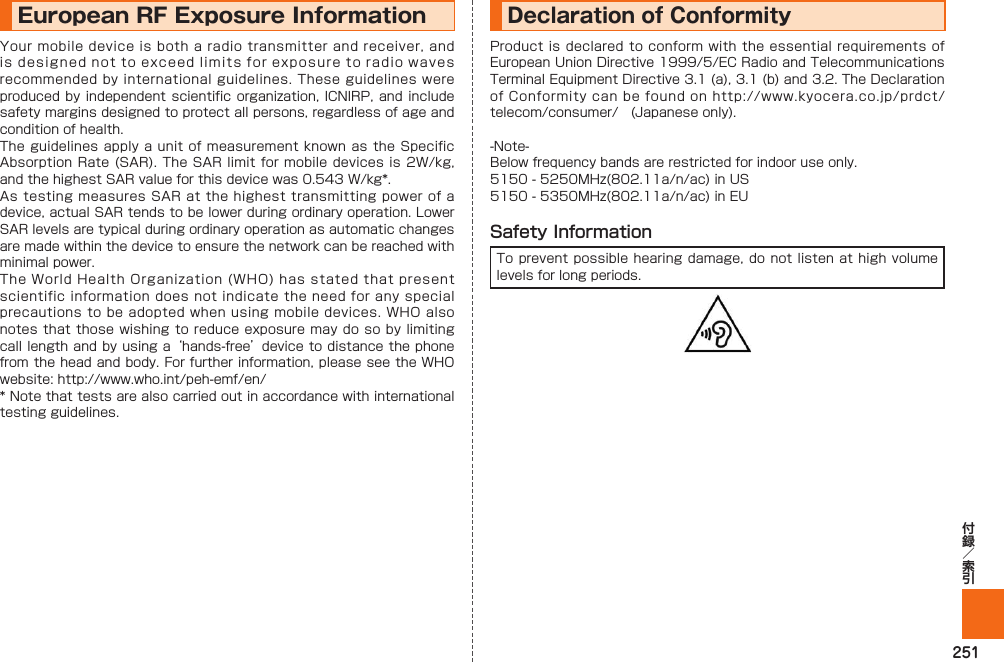 251European RF Exposure Information Your mobile device is both a radio transmitter and receiver, and is designed not to exceed limits for exposure to radio waves recommended by international guidelines. These guidelines were produced by independent scientific organization, ICNIRP, and include safety margins designed to protect all persons, regardless of age and condition of health.The guidelines apply a unit of measurement known as the Specific Absorption Rate (SAR). The SAR limit for mobile devices is 2W/kg, and the highest SAR value for this device was 0.543 W/kg*.As testing measures SAR at the highest transmitting power of a device, actual SAR tends to be lower during ordinary operation. Lower SAR levels are typical during ordinary operation as automatic changes are made within the device to ensure the network can be reached with minimal power.The World Health Organization (WHO) has stated that present scientific information does not indicate the need for any special precautions to be adopted when using mobile devices. WHO also notes that those wishing to reduce exposure may do so by limiting call length and by using a ‘hands-free’ device to distance the phone from the head and body. For further information, please see the WHO website: http://www.who.int/peh-emf/en/* Note that tests are also carried out in accordance with international testing guidelines.Declaration of ConformityProduct is declared to conform with the essential requirements of European Union Directive 1999/5/EC Radio and Telecommunications Terminal Equipment Directive 3.1 (a), 3.1 (b) and 3.2. The Declaration of Conformity can be found on http://www.kyocera.co.jp/prdct/telecom/consumer/ (Japanese only).-Note-Below frequency bands are restricted for indoor use only.5150 - 5250MHz(802.11a/n/ac) in US 5150 - 5350MHz(802.11a/n/ac) in EUSafety InformationTo prevent possible hearing damage, do not listen at high volume levels for long periods.