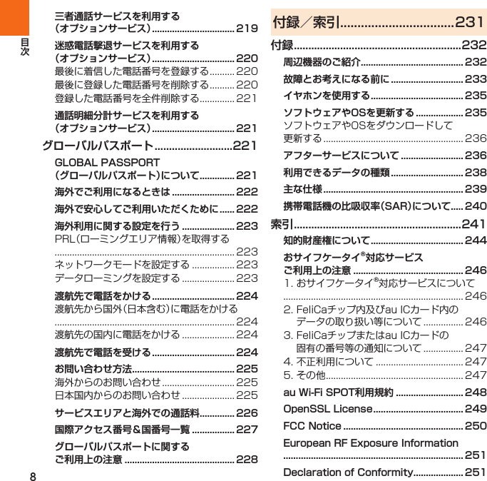 8三者通話サービスを利用する（オプションサービス） ................................. 219迷惑電話撃退サービスを利用する（オプションサービス） ................................. 220   通話明細分計サービスを利用する（オプションサービス） ................................. 221グローバルパスポート ...........................221GLOBAL PASSPORT（グローバルパスポート）について .............. 221海外でご利用になるときは ......................... 222海外で安心してご利用いただくために ...... 222海外利用に関する設定を行う ..................... 223   渡航先で電話をかける ................................. 224  渡航先で電話を受ける ................................. 224お問い合わせ方法 ......................................... 225  サービスエリアと海外での通話料 .............. 226国際アクセス番号＆国番号一覧 ................. 227グローバルパスポートに関する ご利用上の注意 ............................................ 228付録／索引 .................................231付録 ..........................................................232周辺機器のご紹介 ......................................... 232故障とお考えになる前に ............................. 233イヤホンを使用する ..................................... 235ソフトウェアやOSを更新する ................... 235 アフターサービスについて ......................... 236利用できるデータの種類 ............................. 238主な仕様 ........................................................ 239携帯電話機の比吸収率（SAR）について ..... 240索引 ..........................................................241知的財産権について ..................................... 244おサイフケータイ®対応サービスご利用上の注意 ............................................ 246     au Wi-Fi SPOT利用規約 ........................... 248OpenSSL License .................................... 249FCC Notice ................................................ 250European RF Exposure Information ........................................................................ 251Declaration of Conformity.................... 251