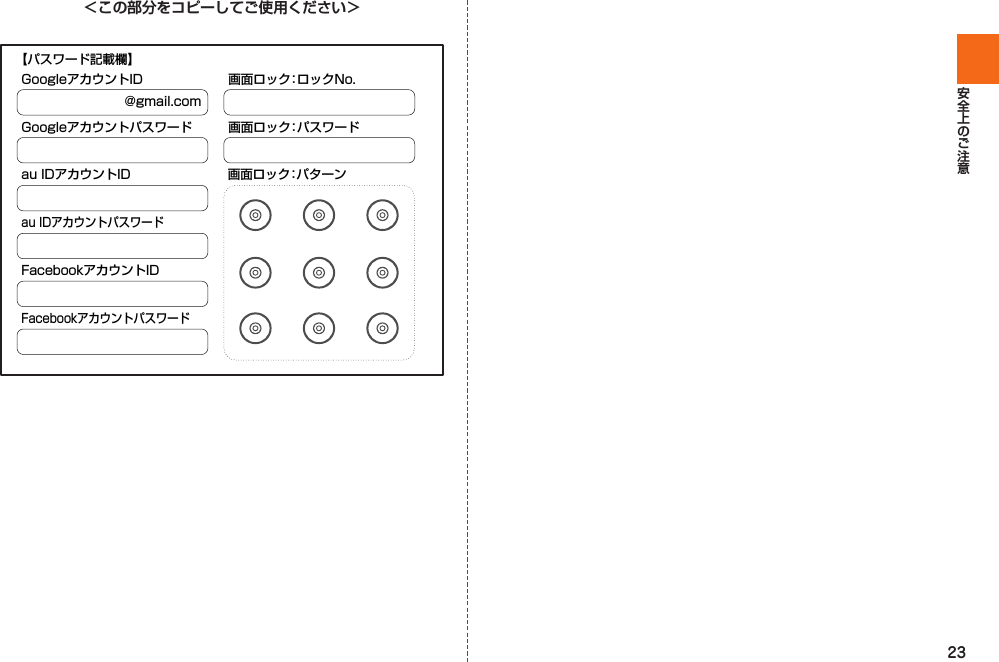 23＜この部分をコピーしてご使用ください＞@gmail.comGoogleアカウントIDGoogleアカウントパスワードau IDアカウントID 画面ロック：パターンau IDアカウントパスワードFacebookアカウントIDFacebookアカウントパスワード画面ロック：ロックNo.画面ロック：パスワード【パスワード記載欄】