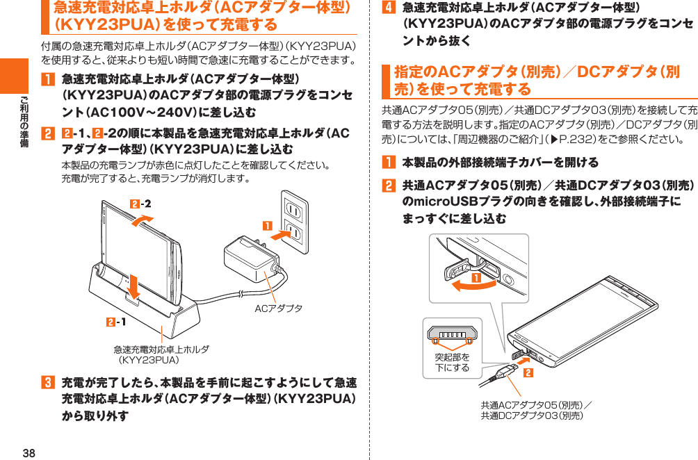 38  急速充電対応卓上ホルダ（ACアダプタ一体型）（KYY23PUA）を使って充電する󱈠  急速充電対応卓上ホルダ（ACアダプタ一体型）（KYY23PUA）のACアダプタ部の電源プラグをコンセント（AC100V∼240V）に差し込む󱈢 󱈢-1、󱈢-2の順に本製品を急速充電対応卓上ホルダ（ACアダプタ一体型）（KYY23PUA）に差し込むACアダプタ急速充電対応卓上ホルダ（KYY23PUA）󱈤 充電が完了したら、本製品を手前に起こすようにして急速充電対応卓上ホルダ（ACアダプタ一体型）（KYY23PUA）から取り外す󱈦  急速充電対応卓上ホルダ（ACアダプタ一体型）（KYY23PUA）のACアダプタ部の電源プラグをコンセントから抜く 指定のACアダプタ（別売）／DCアダプタ（別売）を使って充電する󱚤󱈠  本製品の外部接続端子カバーを開ける󱈢  共通ACアダプタ05（別売）／共通DCアダプタ03（別売）のmicroUSBプラグの向きを確認し、外部接続端子にまっすぐに差し込む共通ACアダプタ05（別売）／共通DCアダプタ03（別売）突起部を下にする