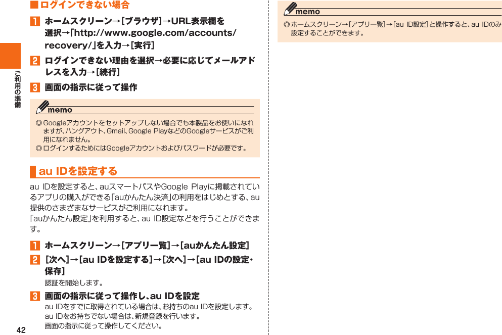 42■ ログインできない場合󱈠  ホームスクリーン→［ブラウザ］→URL表示欄を選択→「http://www.google.com/accounts/recovery/」を入力→［実行］󱈢  ログインできない理由を選択→必要に応じてメールアドレスを入力→［続行］󱈤  画面の指示に従って操作   au IDを設定する 󱈠  ホームスクリーン→［アプリ一覧］→［auかんたん設定］󱈢 ［次へ］→［au IDを設定する］→［次へ］→［au IDの設定・保存］󱈤  画面の指示に従って操作し、au IDを設定  