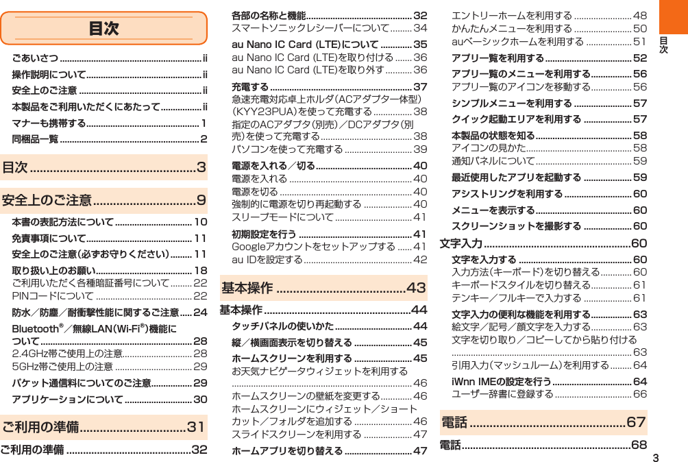 3ごあいさつ ...........................................................ii操作説明について ................................................ii安全上のご注意 ...................................................ii本製品をご利用いただくにあたって .................iiマナーも携帯する ...............................................1同梱品一覧 ..........................................................2目次 ..................................................3安全上のご注意 ...............................9本書の表記方法について ................................ 10免責事項について ............................................ 11安全上のご注意（必ずお守りください） ......... 11取り扱い上のお願い ........................................ 18  防水／防塵／耐衝撃性能に関するご注意 ..... 24Bluetooth®／無線LAN（Wi-Fi®）機能について  ...............................................................28  パケット通信料についてのご注意 ................. 29アプリケーションについて ............................ 30ご利用の準備 ................................31ご利用の準備 .............................................32各部の名称と機能 ............................................ 32 au Nano IC Card (LTE)について ............. 35  充電する ...........................................................37   電源を入れる／切る ........................................ 40    初期設定を行う ............................................... 41  基本操作 .......................................43基本操作 .....................................................44タッチパネルの使いかた ................................ 44縦／横画面表示を切り替える ........................ 45ホームスクリーンを利用する ........................ 45    ホームアプリを切り替える ............................ 47   アプリ一覧を利用する ....................................52アプリ一覧のメニューを利用する ................. 56 シンプルメニューを利用する ........................ 57クイック起動エリアを利用する .................... 57本製品の状態を知る ........................................ 58  最近使用したアプリを起動する .................... 59アシストリングを利用する ............................ 60メニューを表示する ........................................ 60スクリーンショットを撮影する .................... 60文字入力 .....................................................60文字を入力する ............................................... 60   文字入力の便利な機能を利用する ................. 63   iWnn IMEの設定を行う ................................. 64 電話 ...............................................67電話 .............................................................68目次