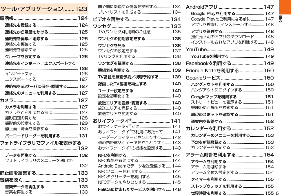 5ツール・アプリケーション........123電話帳 ......................................................124連絡先を登録する ......................................... 124連絡先から電話をかける ............................. 125連絡先を編集／削除する ............................. 125  グループを設定する ..................................... 126連絡先をインポート／エクスポートする ........................................................................ 126  連絡先をauサーバに保存・同期する ........... 127連絡先のメニューを利用する ..................... 127カメラ ......................................................127カメラを利用する ......................................... 127    バーコードリーダーを利用する ................. 131フォトライブラリでファイルを表示する..................................................................132データを再生する ......................................... 132 静止画を編集する ...................................133音楽を聴く ..............................................133音楽データを再生する ................................. 133   ビデオを再生する ...................................134ワンセグ ..................................................135 ワンセグの初期設定をする ......................... 136ワンセグを見る ............................................ 136  ワンセグを録画する ..................................... 138番組表を利用する ......................................... 139TV番組を録画予約／視聴予約する ............ 139録画したTV番組を再生する ....................... 140ユーザー設定をする ..................................... 140 放送エリアを登録・変更する ....................... 140  おサイフケータイ® .................................141     NFCを利用する ........................................... 144     FeliCaに対応したサービスを利用する  ..... 146Androidアプリ ......................................147Google Playを利用する ............................ 147  アプリを管理する ......................................... 148  YouTube ................................................149YouTubeを利用する .................................. 149Facebookを利用する ...........................149Friends Noteを利用する ....................150Googleサービス ....................................150ハングアウトを利用する ............................. 150 Googleマップを利用する........................... 151  周辺のスポットを確認する ......................... 151道案内を取得する ......................................... 152カレンダーを利用する ...........................152カレンダーのメニューを利用する .............. 153予定を新規登録する ..................................... 153 アラーム時計を利用する .......................154アラームを利用する ..................................... 154  タイマーを利用する ..................................... 155ストップウォッチを利用する ..................... 155世界時計を利用する ..................................... 155