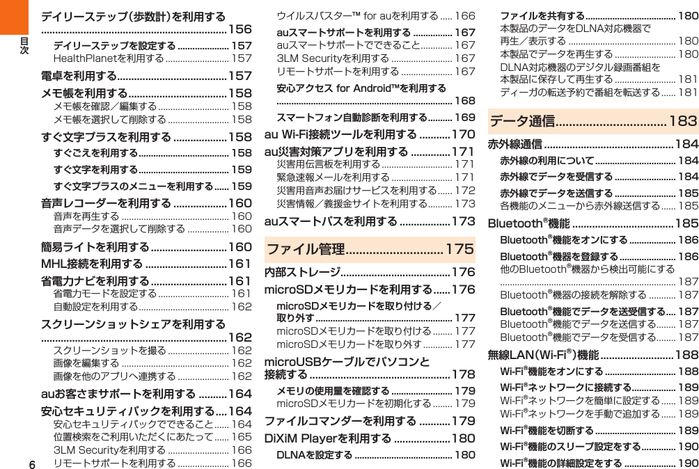 6デイリーステップ（歩数計）を利用する..................................................................156デイリーステップを設定する ..................... 157 電卓を利用する.......................................157メモ帳を利用する ...................................158  すぐ文字プラスを利用する ...................158すぐごえを利用する ..................................... 158すぐ文字を利用する ..................................... 159すぐ文字プラスのメニューを利用する ...... 159音声レコーダーを利用する ...................160  簡易ライトを利用する ...........................160MHL接続を利用する .............................161省電力ナビを利用する ...........................161  スクリーンショットシェアを利用する..................................................................162   auお客さまサポートを利用する ..........164安心セキュリティパックを利用する ....164     auスマートサポートを利用する ................ 167   安心アクセス for Android™を利用する........................................................................ 168スマートフォン自動診断を利用する .......... 169au Wi-Fi接続ツールを利用する ...........170au災害対策アプリを利用する ..............171    auスマートパスを利用する ..................173ファイル管理 .............................175内部ストレージ.......................................176microSDメモリカードを利用する ......176microSDメモリカードを取り付ける／ 取り外す ........................................................ 177  microUSBケーブルでパソコンと接続する  ..................................................178メモリの使用量を確認する ......................... 179 ファイルコマンダーを利用する ...........179DiXiM Playerを利用する ....................180DLNAを設定する ........................................ 180ファイルを共有する ..................................... 180    データ通信 .................................183赤外線通信 ..............................................184赤外線の利用について ................................. 184赤外線でデータを受信する ......................... 184赤外線でデータを送信する ......................... 185 Bluetooth®機能 ....................................185Bluetooth®機能をオンにする ................... 186Bluetooth®機器を登録する ....................... 186  Bluetooth®機能でデータを送受信する .... 187  無線LAN（Wi-Fi®）機能 ..........................188Wi-Fi®機能をオンにする ............................. 188Wi-Fi®ネットワークに接続する .................. 189  Wi-Fi®機能を切断する ................................. 189Wi-Fi®機能のスリープ設定をする .............. 190Wi-Fi®機能の詳細設定をする ..................... 190