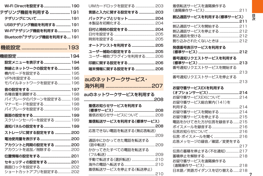 7Wi-Fi Directを設定する ............................. 190テザリング機能を利用する ...................191テザリングについて ..................................... 191USBテザリング機能を利用する ................ 191Wi-Fi®テザリング機能を利用する .............. 191Bluetooth®テザリング機能を利用する .... 191機能設定 ....................................193機能設定 ..................................................194設定メニューを表示する ............................. 194無線とネットワークの設定をする .............. 195   音の設定をする ............................................ 197    画面の設定をする ......................................... 199 通知パネルの設定をする ............................. 199ストレージに関する設定をする ................. 200電池使用量を表示する ................................. 200アカウントと同期の設定をする ................. 200 位置情報の設定をする ................................. 201セキュリティの設定をする ......................... 201   言語と入力に関する設定をする ................. 203バックアップとリセット ............................. 204 日付と時刻の設定をする ............................. 204  オートアシストを利用する ......................... 205ユーザー補助の設定をする ......................... 205 印刷に関する設定をする ............................. 206端末情報に関する設定をする ..................... 206auのネットワークサービス・ 海外利用 ....................................207auのネットワークサービスを利用する ..................................................................208着信お知らせサービスを利用する（標準サービス） ............................................ 208 着信転送サービスを利用する（標準サービス） ........................................................................ 208       割込通話サービスを利用する（標準サービス） ........................................................................ 211    発信番号表示サービスを利用する（標準サービス） ............................................ 212番号通知リクエストサービスを利用する（標準サービス） ............................................ 213  お留守番サービスEXを利用する（オプションサービス） ................................. 214             