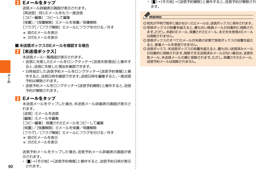 90󱈤  Eメールをタップ送信メール詳細表示画面が表示されます。［再送信］：同じEメールをもう一度送信［コピー編集］：コピーして編集［保護］／［保護解除］：Eメールを保護／保護解除［フラグ］／［フラグ解除］：Eメールにフラグを付ける／外す：前のEメールを表示：次のEメールを表示■ 未送信ボックスのEメールを確認する場合󱈢 ［未送信ボックス］未送信メール一覧画面が表示されます。• 送信に失敗したEメールをロングタッチ→［送信失敗理由］と操作すると、送信に失敗した理由を確認できます。• 日時指定した送信予約メールをロングタッチ→［送信予約情報］と操作すると、送信日時を確認できます。送信日時を編集すると、一度送信予約は解除されます。•  送信予約メールをロングタッチ→［送信予約解除］と操作すると、送信予約が解除されます。󱈤  Eメールをタップ未送信メールをタップした場合、未送信メール詳細表示画面が表示されます。［送信］：Eメールを送信［編集］：Eメールを編集［コピー編集］：保護されたEメールをコピーして編集［保護］／［保護解除］：Eメールを保護／保護解除［フラグ］／［フラグ解除］：Eメールにフラグを付ける／外す：前のEメールを表示：次のEメールを表示送信予約メールをタップした場合、送信予約メール詳細表示画面が表示されます。• ［ ］→［その他］→［送信予約情報］と操作すると、送信予約日時が表示されます。• ［ ］→［その他］→［送信予約解除］と操作すると、送信予約が解除されます。◎ 宛先が不明で相手に届かなかったEメールは、送信ボックスに保存されます。◎ 受信ボックスの容量を超えると、最も古い既読メールが自動的に削除されます。ただし、未読のEメール、保護されたEメール、本文を未受信のEメールは削除されません。◎ 受信ボックスのすべてのメールが未読の状態で受信ボックスの容量を超えると、新着メールを受信できません。◎ 送信ボックス・未送信ボックスの容量を超えると、最も古い送信済みメールが自動的に削除されます。削除できる送信済みメールがない場合は、送信失敗メール、未送信メールの順に削除されます。ただし、保護されたEメール、送信予約メールは削除されません。