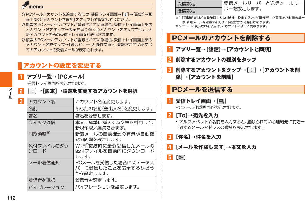 112◎ PCメールアカウントを追加するには、受信トレイ画面→［ ］→［設定］→画面上部の「アカウントを追加」をタップして設定してください。◎ 複数のPCメールアカウントが登録されている場合、受信トレイ画面上部のアカウント名をタップ→表示を切り替えるアカウントをタップすると、そのアカウントのみの受信トレイ画面が表示されます。◎ 複数のPCメールアカウントが登録されている場合、受信トレイ画面上部のアカウント名をタップ→［統合ビュー］と操作すると、登録されているすべてのアカウントの受信メールが表示されます。  アカウントの設定を変更する󱈠  アプリ一覧→［PCメール］受信トレイ画面が表示されます。󱈢 ［ ］→［設定］→設定を変更するアカウントを選択󱈤 アカウント名 アカウント名を変更します。名前 あなたの名前（差出人名）を変更します。署名 署名を変更します。クイック返信 本文に頻繁に挿入する文章を引用して、新規作成／編集できます。同期頻度※1 新着メールの自動確認の有無や自動確認の間隔を設定します。添付ファイルのダウンロードWi-Fi®接続時に最近受信したメールの添付ファイルを自動的にダウンロードします。 メール着信通知 PCメールを受信した場合にステータスバーに受信したことを表示するかどうかを設定します。着信音を選択 着信音を設定します。バイブレーション バイブレーションを設定します。受信設定 受信メールサーバーと送信メールサーバーを設定します。送信設定※1 「同期頻度」を「自動確認しない」以外に設定すると、従量制データ通信をご利用の場合は、新着メールを確認するたびに料金がかかる場合があります。※メニューに表示される項目は、アカウントによって異なります。  PCメールのアカウントを削除する󱈠  アプリ一覧→［設定］→［アカウントと同期］󱈢  削除するアカウントの種別をタップ󱈤  削除するアカウントをタップ→［ ］→［アカウントを削除］→［アカウントを削除］  PCメールを送信する󱈠  受信トレイ画面→［  ］PCメール作成画面が表示されます。󱈢 ［To］→宛先を入力•  アルファベットや名前を入力すると、登録されている連絡先に前方一致するメールアドレスの候補が表示されます。󱈤 ［件名］→件名を入力󱈦 ［メールを作成します］→本文を入力󱈨 ［ ］