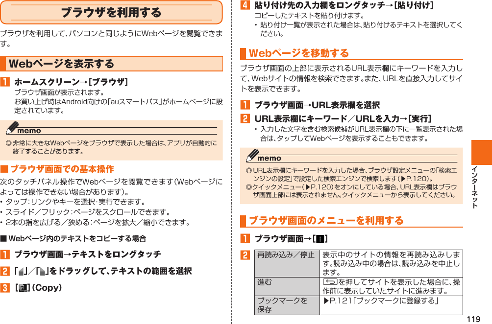 119  ブラウザを利用するブラウザを利用して、パソコンと同じようにWebページを閲覧できます。Webページを表示する󱈠  ホームスクリーン→［ブラウザ］ブラウザ画面が表示されます。お買い上げ時はAndroid向けの「auスマートパス」がホームページに設定されています。◎ 非常に大きなWebページをブラウザで表示した場合は、アプリが自動的に終了することがあります。■ ブラウザ画面での基本操作次のタッチパネル操作でWebページを閲覧できます（Webページによっては操作できない場合があります）。• タップ：リンクやキーを選択・実行できます。• スライド／フリック：ページをスクロールできます。• 2本の指を広げる／狭める：ページを拡大／縮小できます。■ Webページ内のテキストをコピーする場合󱈠  ブラウザ画面→テキストをロングタッチ󱈢 「 」／「 」をドラッグして、テキストの範囲を選択󱈤 ［ ］（Copy）󱈦  貼り付け先の入力欄をロングタッチ→［貼り付け］コピーしたテキストを貼り付けます。•  貼り付け一覧が表示された場合は、貼り付けるテキストを選択してください。Webページを移動するブラウザ画面の上部に表示されるURL表示欄にキーワードを入力して、Webサイトの情報を検索できます。また、URLを直接入力してサイトを表示できます。󱈠  ブラウザ画面→URL表示欄を選択󱈢  URL表示欄にキーワード／URLを入力→［実行］• 入力した文字を含む検索候補がURL表示欄の下に一覧表示された場合は、タップしてWebページを表示することもできます。◎ URL表示欄にキーワードを入力した場合、ブラウザ設定メニューの「検索エンジンの設定」で設定した検索エンジンで検索します（▶P. 120）。◎クイックメニュー（▶P. 120）をオンにしている場合、URL表示欄はブラウザ画面上部には表示されません。クイックメニューから表示してください。ブラウザ画面のメニューを利用する󱈠  ブラウザ画面→［ ］󱈢   再読み込み／停止 表示中のサイトの情報を再読み込みします。読み込み中の場合は、読み込みを中止します。進む Cを押してサイトを表示した場合に、操作前に表示していたサイトに進みます。ブックマークを保存▶P. 121「ブックマークに登録する」