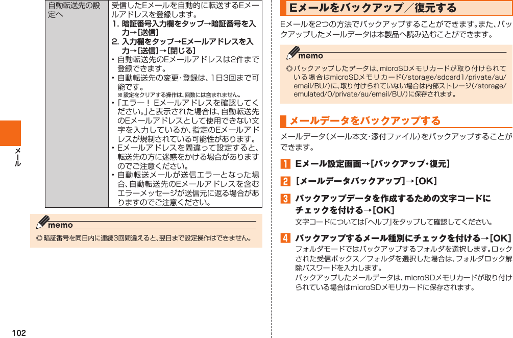 102自動転送先の設定へ受信したEメールを自動的に転送するEメールアドレスを登録します。1. 暗証番号入力欄をタップ→暗証番号を入力→［送信］2. 入力欄をタップ→Eメールアドレスを入力→［送信］→［閉じる］• 自動転送先のEメールアドレスは2件まで登録できます。• 自動転送先の変更・登録は、1日3回まで可能です。※  設定をクリアする操作は、回数には含まれません。• 「エラー！ Eメールアドレスを確認してください。」と表示された場合は、自動転送先のEメールアドレスとして使用できない文字を入力しているか、指定のEメールアドレスが規制されている可能性があります。• Eメールアドレスを間違って設定すると、転送先の方に迷惑をかける場合がありますのでご注意ください。• 自動転送メールが送信エラーとなった場合、自動転送先のEメールアドレスを含むエラーメッセージが送信元に返る場合がありますのでご注意ください。◎ 暗証番号を同日内に連続3回間違えると、翌日まで設定操作はできません。 Eメールを バックアップ／復元するEメールを2つの方法でバックアップすることができます。また、バックアップしたメールデータは本製品へ読み込むことができます。◎ バックア ップ し たデ ータは、microSDメモリカードが取り 付 けら れている場合はmicroSDメモリカード（/storage/sdcard1/private/au/email/BU/）に、取り付けられていない場合は内部ストレージ（/storage/emulated/0/private/au/email/BU/）に保存されます。メールデータをバックアップするメールデータ（メール本文・添付ファイル）をバックアップすることができます。󱈠  Eメール設定画面→［バックアップ・復元］󱈢 ［メールデータバックアップ］→［OK］󱈤  バックアップデータを作成するための文字コードにチェックを付ける→［OK］文字コードについては「ヘルプ」をタップして確認してください。󱈦  バックアップするメール種別にチェックを付ける→［OK］フォルダモードではバックアップするフォルダを選択します。ロックされた受信ボックス／フォルダを選択した場合は、フォルダロック解除パスワードを入力します。バックアップしたメールデータは、microSDメモリカードが取り付けられている場合はmicroSDメモリカードに保存されます。