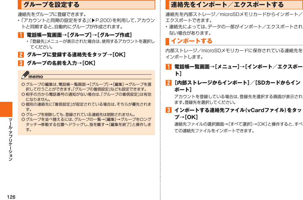 126  グループを設定する連絡先をグループに登録できます。• 「アカウントと同期の設定をする」（▶P. 200）を利用して、アカウントと同期すると、自動的にグループが作成されます。󱈠  電話帳一覧画面→［グループ］→［グループ作成］• 「登録先」メニューが表示された場合は、使用するアカウントを選択してください。󱈢  グループに登録する連絡先をタップ→［OK］󱈤  グループの名前を入力→［OK］◎ グループの編集は、電話帳一覧画面→［グループ］→［編集］→グループを選択して行うことができます。「グループの着信設定」なども設定できます。◎ 相手の方から電話番号の通知がない場合は、「グループの着信設定」は有効になりません。◎ 個別の連絡先に「着信設定」が設定されている場合は、そちらが優先されます。◎ グループを削除しても、登録されている連絡先は削除されません。◎ グループを並べ替えるには、グループの一覧→［編集］→グループをロングタッチ→移動する位置へドラッグし、指を離す→［編集を終了］と操作します。 連絡先をインポート／エクスポートする 連絡先を内部ストレージ／microSDメモリカードからインポート／エクスポートできます。• 連絡先によっては、データの一部がインポート／エクスポートされない場合があります。 インポートする内部ストレージ／microSDメモリカードに保存されている連絡先をインポートします。󱈠  電話帳一覧画面→［メニュー］→［インポート／エクスポート］󱈢 ［内部ストレージからインポート］／［SDカードからインポート］アカウントを登録している場合は、登録先を選択する画面が表示されます。登録先を選択してください。󱈤  インポートする連絡先ファイル（vCardファイル）をタップ→［OK］連絡先ファイルの選択画面→［すべて選択］→［OK］と操作すると、すべての連絡先ファイルをインポートできます。