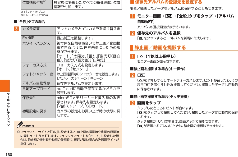 130位置情報付加※1 設定後に撮影したすべての静止画に、位置情報を付加します。※1 「フォト」タブのみ※2 「ムービー」タブのみ■「全般」タブの場合󱈤カメラ切替 アウトカメラとインカメラを切り替えます。EV補正 露出補正を調整します。ホワイトバランス 被写体を自然な色合いで静止画／動画撮影できるように、白を基準にした色の調整ができます。「オート」「太陽光」「曇り」「蛍光灯（昼白色）」「蛍光灯（昼光色）」「白熱灯」フォーカス方式 フォーカス方式を設定します。「オート」「センター」フォトシャッター音静止画撮影時のシャッター音を設定します。「パシャ」「カシャーン」「キラーン」アルバム自動保存 保存先アルバムを設定します。自動アップロード au Cloudに自動で保存するかどうかを設定します。保存先※microSDメモリーカード挿入時のみ表示されます。保存先を設定します。「内部ストレージ」「SDカード」初期設定に戻す カメラの設定をお買い上げ時の状態に戻します。◎ フラッシュ／ライトを「ON」に設定すると、静止画の撮影時や動画の録画時に撮影ライトが点灯します。フラッシュ／ライトを「オート」に設定した場合は、静止画の撮影時や動画の録画時に、周囲が暗い場合のみ撮影ライトが点灯します。 ■  保存先アルバムの登録先を設定する撮影／録画したデータをアルバムに保存することもできます。󱈠  モニター画面→［ ］→「全般」タブをタップ→［アルバム自動保存］アルバムの選択画面が表示されます。󱈢  保存先のアルバムを選択「 」をタップすると、アルバムを新規に作成します。   静止画／動画を撮影する󱈠 k（1秒以上長押し）モニター画面が表示されます。■静止画を撮影する場合（キー操作）󱈢 kkを半押しするとオートフォーカスします。ピントが合ったら、そのままkを深く押し込み撮影してください。撮影したデータは自動的に保存されます。■静止画を撮影する場合（タッチ撮影）󱈢  画面をタップタップしたところにピントが合います。「」をタップして撮影してください。撮影したデータは自動的に保存されます。タッチ撮影が「ON」の場合は、画面タッチで撮影できます。「」が表示されていないときは、静止画の撮影はできません。