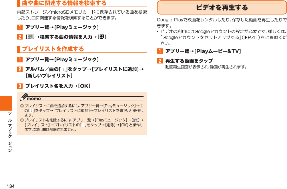 134曲や曲に関連する情報を検索する 内部ストレージ／microSDメモリカードに保存されている曲を検索したり、曲に関連する情報を検索することができます。󱈠  アプリ一覧→［Playミュージック］󱈢 ［ ］→検索する曲の情報を入力→［ ］ プレイリストを作成する󱈠  アプリ一覧→［Playミュージック］󱈢  アルバム／曲の「 」をタップ→［プレイリストに追加］→［新しいプレイリスト］󱈤  プレイリスト名を入力→［OK］◎ プレイリストに曲を追加するには、アプリ一覧→［Playミュージック］→曲の「 」をタップ→［プレイリストに追加］→プレイリストを選択、と操作します。◎ プレイリストを削除するには、アプリ一覧→［Playミュージック］→［ ］→［プレイリスト］→プレイリストの「」をタップ→［削除］→［OK］と操作します。なお、曲は削除されません。  ビデオを再生するGoogle Playで映画をレンタルしたり、保存した動画を再生したりできます。• ビデオの利用にはGoogleアカウントの設定が必要です。詳しくは、「Googleアカウントをセットアップする」（▶P. 41）をご参照ください。󱈠  アプリ一覧→［Playムービー&amp;TV］󱈢  再生する動画をタップ動画再生画面が表示され、動画が再生されます。